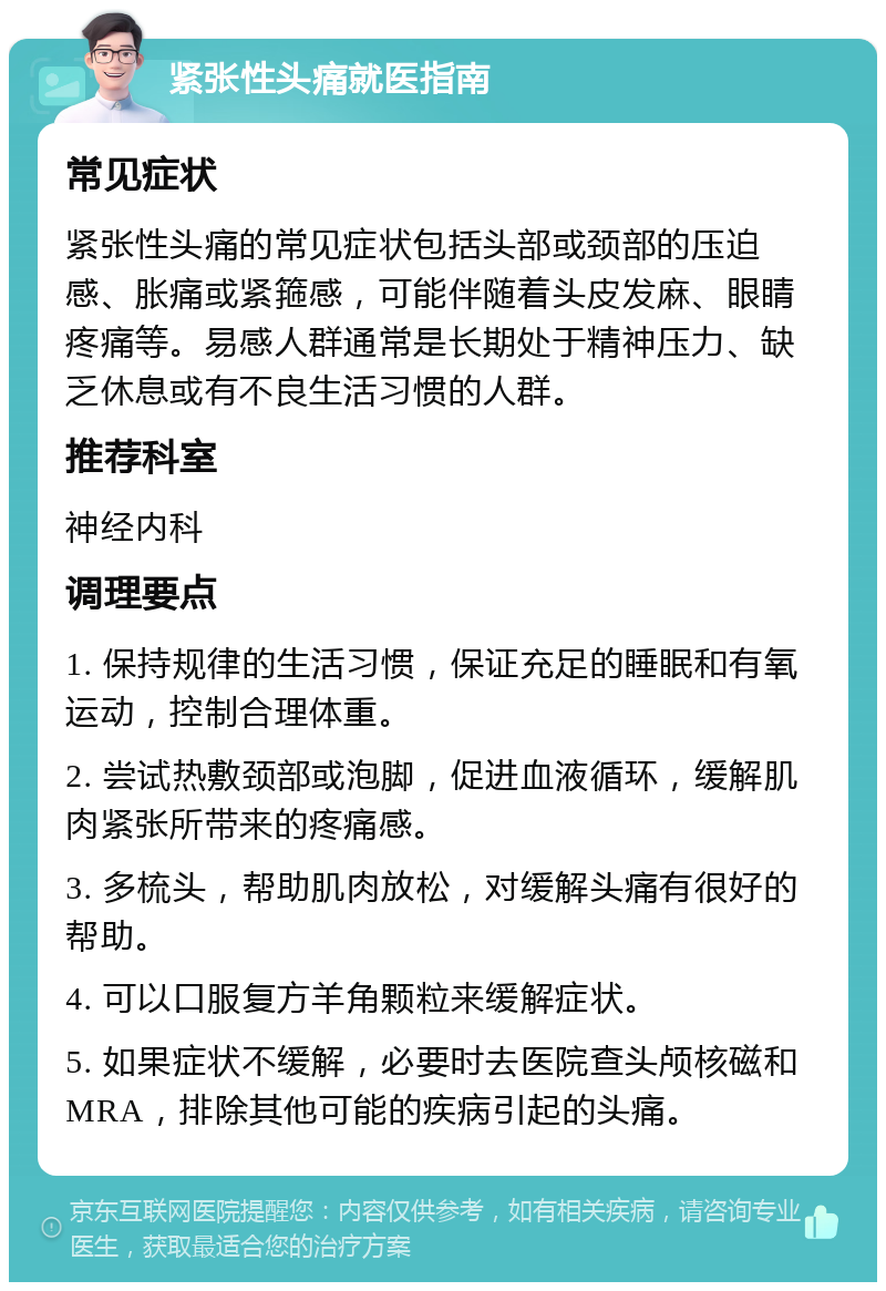 紧张性头痛就医指南 常见症状 紧张性头痛的常见症状包括头部或颈部的压迫感、胀痛或紧箍感，可能伴随着头皮发麻、眼睛疼痛等。易感人群通常是长期处于精神压力、缺乏休息或有不良生活习惯的人群。 推荐科室 神经内科 调理要点 1. 保持规律的生活习惯，保证充足的睡眠和有氧运动，控制合理体重。 2. 尝试热敷颈部或泡脚，促进血液循环，缓解肌肉紧张所带来的疼痛感。 3. 多梳头，帮助肌肉放松，对缓解头痛有很好的帮助。 4. 可以口服复方羊角颗粒来缓解症状。 5. 如果症状不缓解，必要时去医院查头颅核磁和MRA，排除其他可能的疾病引起的头痛。