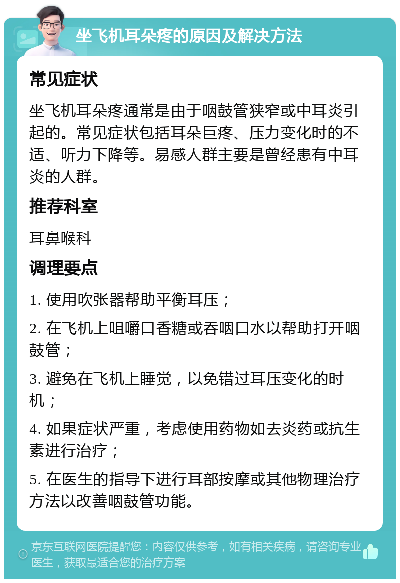 坐飞机耳朵疼的原因及解决方法 常见症状 坐飞机耳朵疼通常是由于咽鼓管狭窄或中耳炎引起的。常见症状包括耳朵巨疼、压力变化时的不适、听力下降等。易感人群主要是曾经患有中耳炎的人群。 推荐科室 耳鼻喉科 调理要点 1. 使用吹张器帮助平衡耳压； 2. 在飞机上咀嚼口香糖或吞咽口水以帮助打开咽鼓管； 3. 避免在飞机上睡觉，以免错过耳压变化的时机； 4. 如果症状严重，考虑使用药物如去炎药或抗生素进行治疗； 5. 在医生的指导下进行耳部按摩或其他物理治疗方法以改善咽鼓管功能。