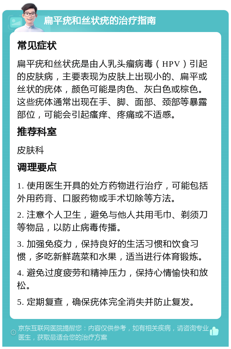 扁平疣和丝状疣的治疗指南 常见症状 扁平疣和丝状疣是由人乳头瘤病毒（HPV）引起的皮肤病，主要表现为皮肤上出现小的、扁平或丝状的疣体，颜色可能是肉色、灰白色或棕色。这些疣体通常出现在手、脚、面部、颈部等暴露部位，可能会引起瘙痒、疼痛或不适感。 推荐科室 皮肤科 调理要点 1. 使用医生开具的处方药物进行治疗，可能包括外用药膏、口服药物或手术切除等方法。 2. 注意个人卫生，避免与他人共用毛巾、剃须刀等物品，以防止病毒传播。 3. 加强免疫力，保持良好的生活习惯和饮食习惯，多吃新鲜蔬菜和水果，适当进行体育锻炼。 4. 避免过度疲劳和精神压力，保持心情愉快和放松。 5. 定期复查，确保疣体完全消失并防止复发。