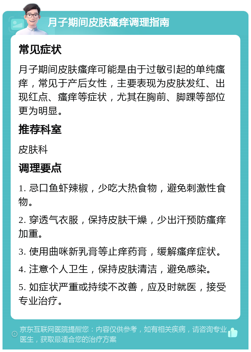 月子期间皮肤瘙痒调理指南 常见症状 月子期间皮肤瘙痒可能是由于过敏引起的单纯瘙痒，常见于产后女性，主要表现为皮肤发红、出现红点、瘙痒等症状，尤其在胸前、脚踝等部位更为明显。 推荐科室 皮肤科 调理要点 1. 忌口鱼虾辣椒，少吃大热食物，避免刺激性食物。 2. 穿透气衣服，保持皮肤干燥，少出汗预防瘙痒加重。 3. 使用曲咪新乳膏等止痒药膏，缓解瘙痒症状。 4. 注意个人卫生，保持皮肤清洁，避免感染。 5. 如症状严重或持续不改善，应及时就医，接受专业治疗。