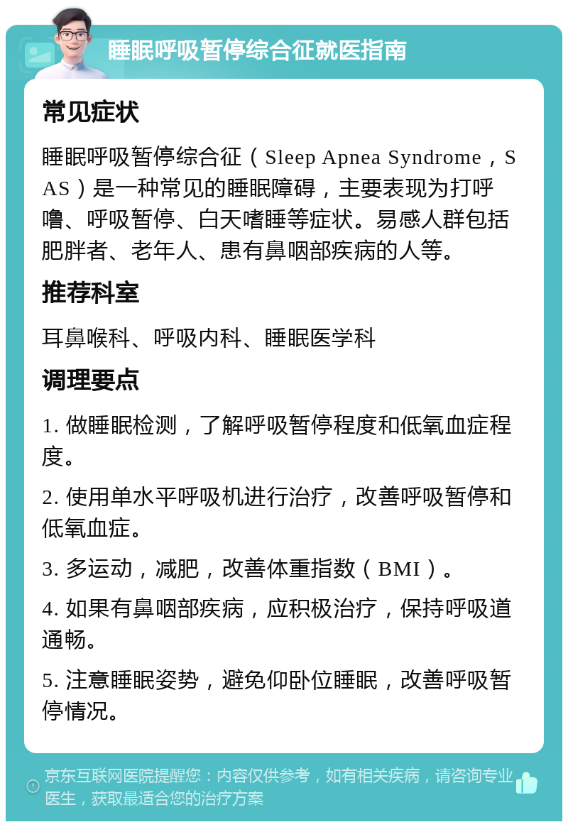 睡眠呼吸暂停综合征就医指南 常见症状 睡眠呼吸暂停综合征（Sleep Apnea Syndrome，SAS）是一种常见的睡眠障碍，主要表现为打呼噜、呼吸暂停、白天嗜睡等症状。易感人群包括肥胖者、老年人、患有鼻咽部疾病的人等。 推荐科室 耳鼻喉科、呼吸内科、睡眠医学科 调理要点 1. 做睡眠检测，了解呼吸暂停程度和低氧血症程度。 2. 使用单水平呼吸机进行治疗，改善呼吸暂停和低氧血症。 3. 多运动，减肥，改善体重指数（BMI）。 4. 如果有鼻咽部疾病，应积极治疗，保持呼吸道通畅。 5. 注意睡眠姿势，避免仰卧位睡眠，改善呼吸暂停情况。