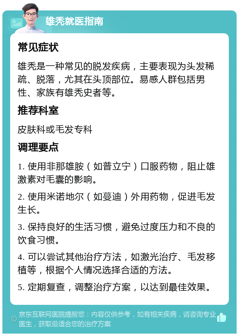 雄秃就医指南 常见症状 雄秃是一种常见的脱发疾病，主要表现为头发稀疏、脱落，尤其在头顶部位。易感人群包括男性、家族有雄秃史者等。 推荐科室 皮肤科或毛发专科 调理要点 1. 使用非那雄胺（如普立宁）口服药物，阻止雄激素对毛囊的影响。 2. 使用米诺地尔（如蔓迪）外用药物，促进毛发生长。 3. 保持良好的生活习惯，避免过度压力和不良的饮食习惯。 4. 可以尝试其他治疗方法，如激光治疗、毛发移植等，根据个人情况选择合适的方法。 5. 定期复查，调整治疗方案，以达到最佳效果。