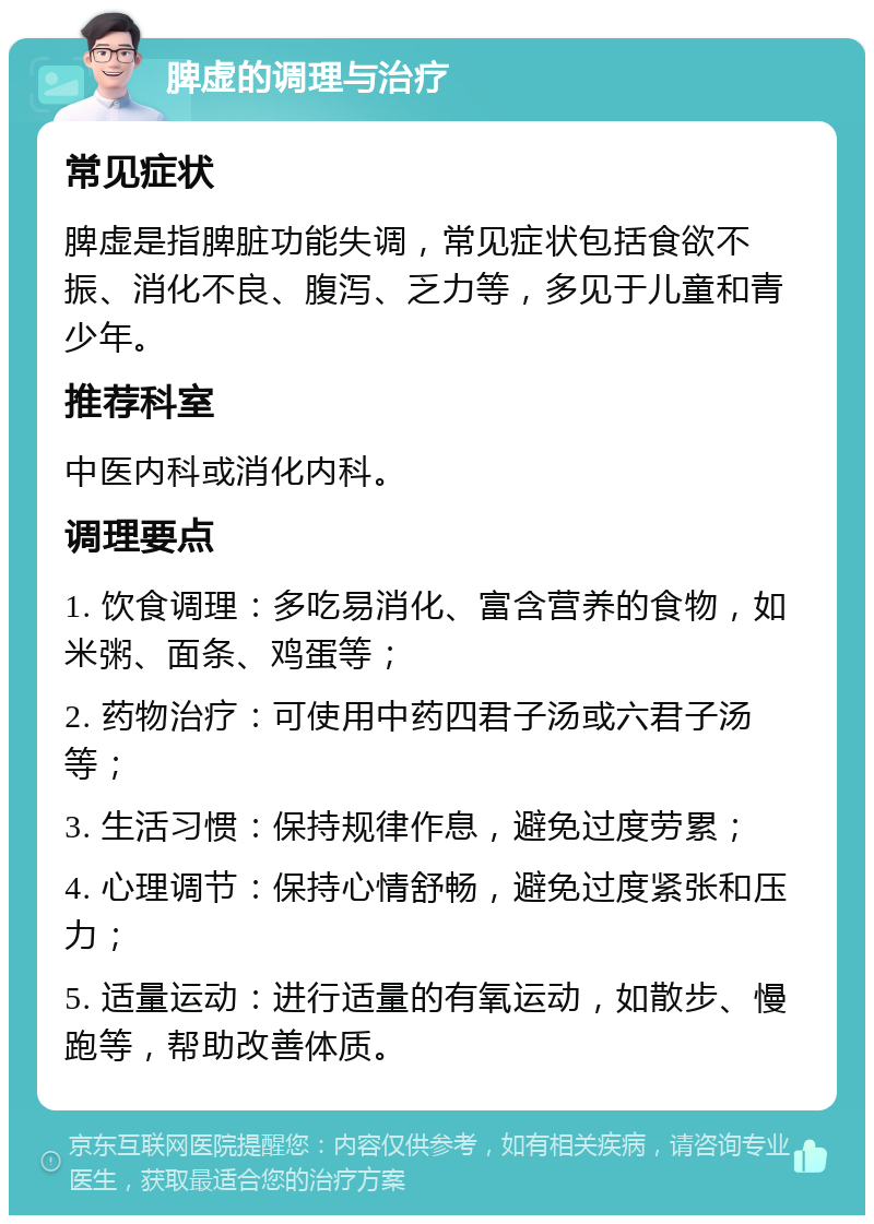 脾虚的调理与治疗 常见症状 脾虚是指脾脏功能失调，常见症状包括食欲不振、消化不良、腹泻、乏力等，多见于儿童和青少年。 推荐科室 中医内科或消化内科。 调理要点 1. 饮食调理：多吃易消化、富含营养的食物，如米粥、面条、鸡蛋等； 2. 药物治疗：可使用中药四君子汤或六君子汤等； 3. 生活习惯：保持规律作息，避免过度劳累； 4. 心理调节：保持心情舒畅，避免过度紧张和压力； 5. 适量运动：进行适量的有氧运动，如散步、慢跑等，帮助改善体质。