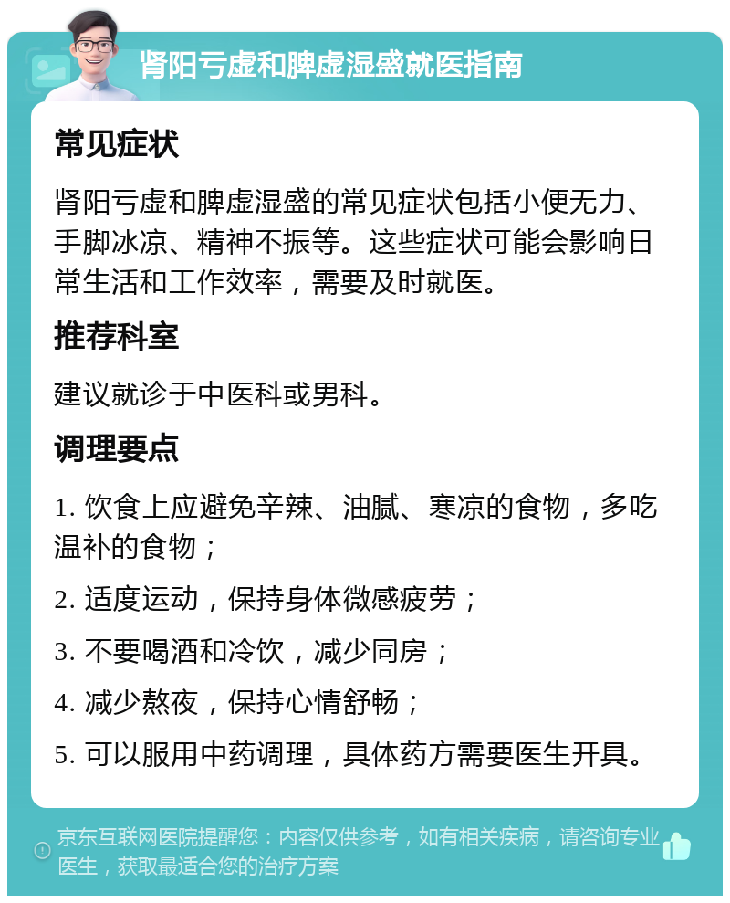 肾阳亏虚和脾虚湿盛就医指南 常见症状 肾阳亏虚和脾虚湿盛的常见症状包括小便无力、手脚冰凉、精神不振等。这些症状可能会影响日常生活和工作效率，需要及时就医。 推荐科室 建议就诊于中医科或男科。 调理要点 1. 饮食上应避免辛辣、油腻、寒凉的食物，多吃温补的食物； 2. 适度运动，保持身体微感疲劳； 3. 不要喝酒和冷饮，减少同房； 4. 减少熬夜，保持心情舒畅； 5. 可以服用中药调理，具体药方需要医生开具。