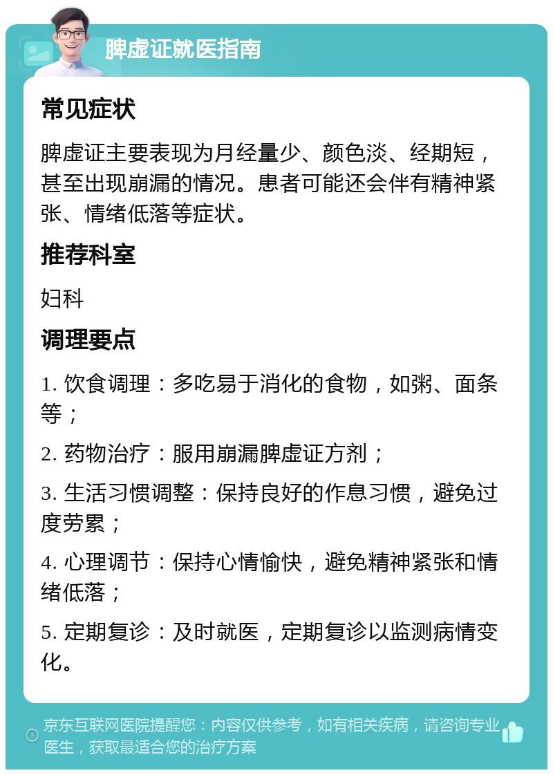 脾虚证就医指南 常见症状 脾虚证主要表现为月经量少、颜色淡、经期短，甚至出现崩漏的情况。患者可能还会伴有精神紧张、情绪低落等症状。 推荐科室 妇科 调理要点 1. 饮食调理：多吃易于消化的食物，如粥、面条等； 2. 药物治疗：服用崩漏脾虚证方剂； 3. 生活习惯调整：保持良好的作息习惯，避免过度劳累； 4. 心理调节：保持心情愉快，避免精神紧张和情绪低落； 5. 定期复诊：及时就医，定期复诊以监测病情变化。