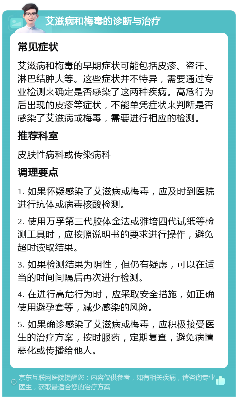 艾滋病和梅毒的诊断与治疗 常见症状 艾滋病和梅毒的早期症状可能包括皮疹、盗汗、淋巴结肿大等。这些症状并不特异，需要通过专业检测来确定是否感染了这两种疾病。高危行为后出现的皮疹等症状，不能单凭症状来判断是否感染了艾滋病或梅毒，需要进行相应的检测。 推荐科室 皮肤性病科或传染病科 调理要点 1. 如果怀疑感染了艾滋病或梅毒，应及时到医院进行抗体或病毒核酸检测。 2. 使用万孚第三代胶体金法或雅培四代试纸等检测工具时，应按照说明书的要求进行操作，避免超时读取结果。 3. 如果检测结果为阴性，但仍有疑虑，可以在适当的时间间隔后再次进行检测。 4. 在进行高危行为时，应采取安全措施，如正确使用避孕套等，减少感染的风险。 5. 如果确诊感染了艾滋病或梅毒，应积极接受医生的治疗方案，按时服药，定期复查，避免病情恶化或传播给他人。