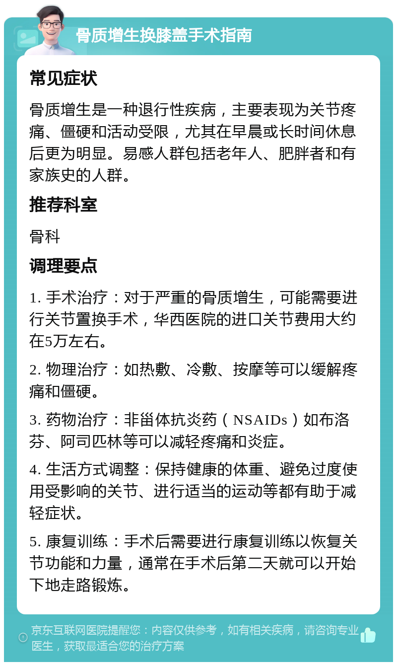 骨质增生换膝盖手术指南 常见症状 骨质增生是一种退行性疾病，主要表现为关节疼痛、僵硬和活动受限，尤其在早晨或长时间休息后更为明显。易感人群包括老年人、肥胖者和有家族史的人群。 推荐科室 骨科 调理要点 1. 手术治疗：对于严重的骨质增生，可能需要进行关节置换手术，华西医院的进口关节费用大约在5万左右。 2. 物理治疗：如热敷、冷敷、按摩等可以缓解疼痛和僵硬。 3. 药物治疗：非甾体抗炎药（NSAIDs）如布洛芬、阿司匹林等可以减轻疼痛和炎症。 4. 生活方式调整：保持健康的体重、避免过度使用受影响的关节、进行适当的运动等都有助于减轻症状。 5. 康复训练：手术后需要进行康复训练以恢复关节功能和力量，通常在手术后第二天就可以开始下地走路锻炼。