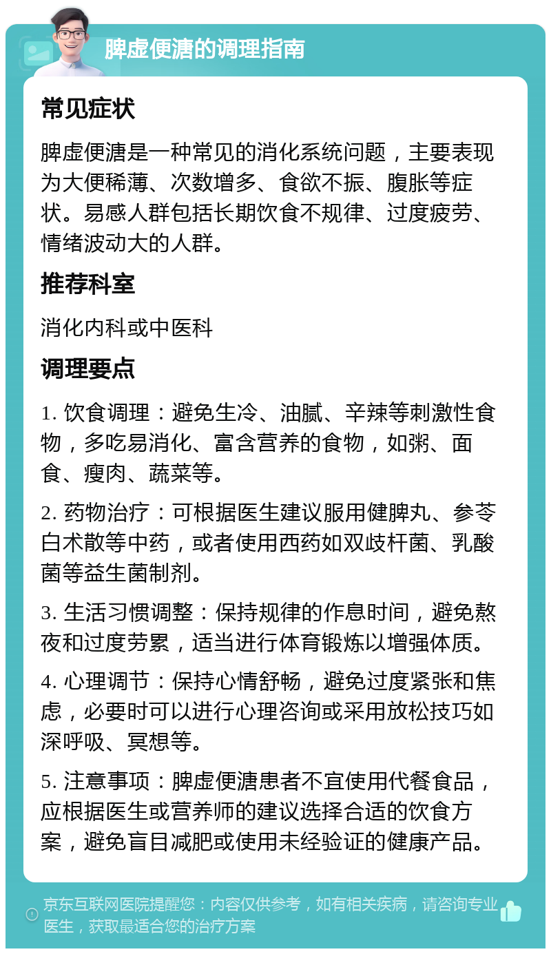 脾虚便溏的调理指南 常见症状 脾虚便溏是一种常见的消化系统问题，主要表现为大便稀薄、次数增多、食欲不振、腹胀等症状。易感人群包括长期饮食不规律、过度疲劳、情绪波动大的人群。 推荐科室 消化内科或中医科 调理要点 1. 饮食调理：避免生冷、油腻、辛辣等刺激性食物，多吃易消化、富含营养的食物，如粥、面食、瘦肉、蔬菜等。 2. 药物治疗：可根据医生建议服用健脾丸、参苓白术散等中药，或者使用西药如双歧杆菌、乳酸菌等益生菌制剂。 3. 生活习惯调整：保持规律的作息时间，避免熬夜和过度劳累，适当进行体育锻炼以增强体质。 4. 心理调节：保持心情舒畅，避免过度紧张和焦虑，必要时可以进行心理咨询或采用放松技巧如深呼吸、冥想等。 5. 注意事项：脾虚便溏患者不宜使用代餐食品，应根据医生或营养师的建议选择合适的饮食方案，避免盲目减肥或使用未经验证的健康产品。