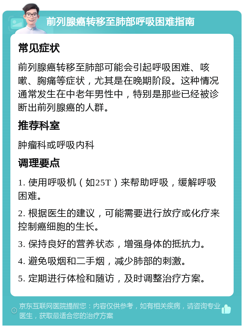 前列腺癌转移至肺部呼吸困难指南 常见症状 前列腺癌转移至肺部可能会引起呼吸困难、咳嗽、胸痛等症状，尤其是在晚期阶段。这种情况通常发生在中老年男性中，特别是那些已经被诊断出前列腺癌的人群。 推荐科室 肿瘤科或呼吸内科 调理要点 1. 使用呼吸机（如25T）来帮助呼吸，缓解呼吸困难。 2. 根据医生的建议，可能需要进行放疗或化疗来控制癌细胞的生长。 3. 保持良好的营养状态，增强身体的抵抗力。 4. 避免吸烟和二手烟，减少肺部的刺激。 5. 定期进行体检和随访，及时调整治疗方案。