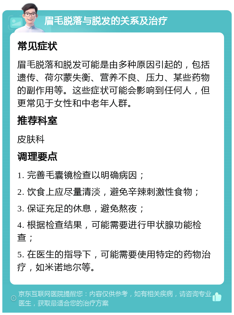 眉毛脱落与脱发的关系及治疗 常见症状 眉毛脱落和脱发可能是由多种原因引起的，包括遗传、荷尔蒙失衡、营养不良、压力、某些药物的副作用等。这些症状可能会影响到任何人，但更常见于女性和中老年人群。 推荐科室 皮肤科 调理要点 1. 完善毛囊镜检查以明确病因； 2. 饮食上应尽量清淡，避免辛辣刺激性食物； 3. 保证充足的休息，避免熬夜； 4. 根据检查结果，可能需要进行甲状腺功能检查； 5. 在医生的指导下，可能需要使用特定的药物治疗，如米诺地尔等。