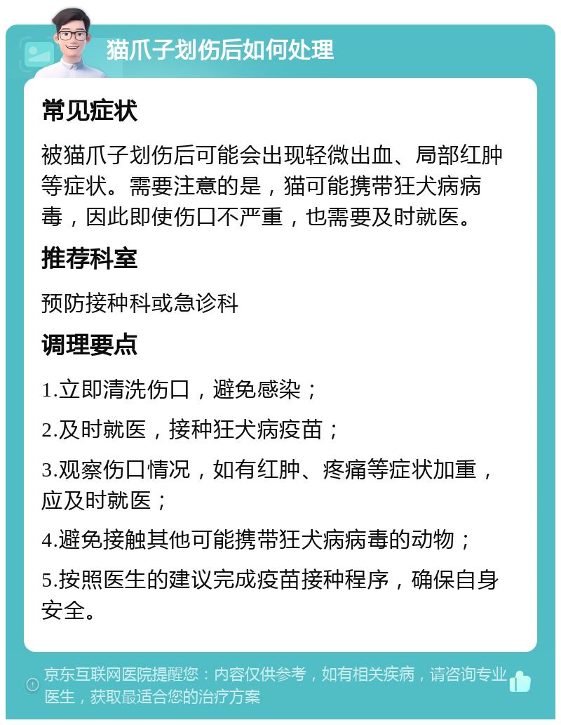 猫爪子划伤后如何处理 常见症状 被猫爪子划伤后可能会出现轻微出血、局部红肿等症状。需要注意的是，猫可能携带狂犬病病毒，因此即使伤口不严重，也需要及时就医。 推荐科室 预防接种科或急诊科 调理要点 1.立即清洗伤口，避免感染； 2.及时就医，接种狂犬病疫苗； 3.观察伤口情况，如有红肿、疼痛等症状加重，应及时就医； 4.避免接触其他可能携带狂犬病病毒的动物； 5.按照医生的建议完成疫苗接种程序，确保自身安全。