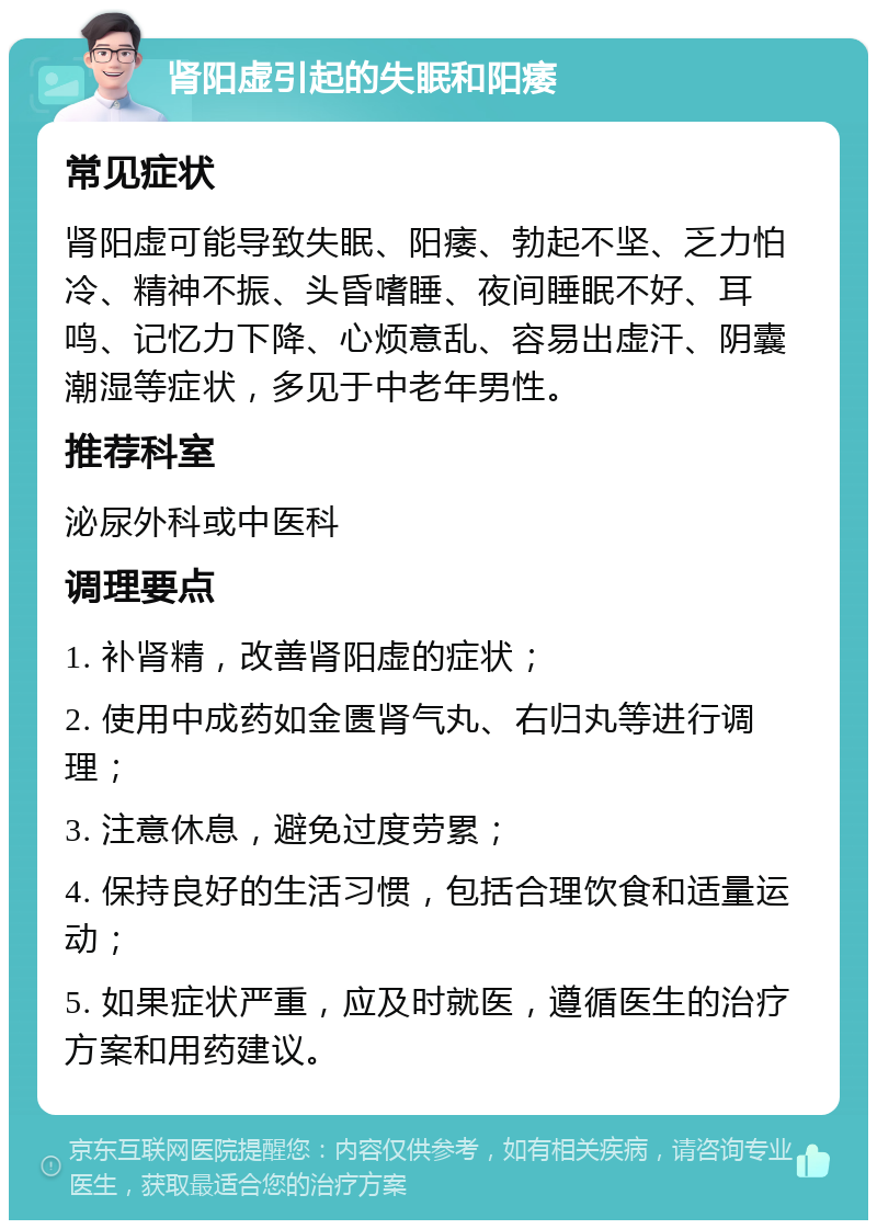 肾阳虚引起的失眠和阳痿 常见症状 肾阳虚可能导致失眠、阳痿、勃起不坚、乏力怕冷、精神不振、头昏嗜睡、夜间睡眠不好、耳鸣、记忆力下降、心烦意乱、容易出虚汗、阴囊潮湿等症状，多见于中老年男性。 推荐科室 泌尿外科或中医科 调理要点 1. 补肾精，改善肾阳虚的症状； 2. 使用中成药如金匮肾气丸、右归丸等进行调理； 3. 注意休息，避免过度劳累； 4. 保持良好的生活习惯，包括合理饮食和适量运动； 5. 如果症状严重，应及时就医，遵循医生的治疗方案和用药建议。