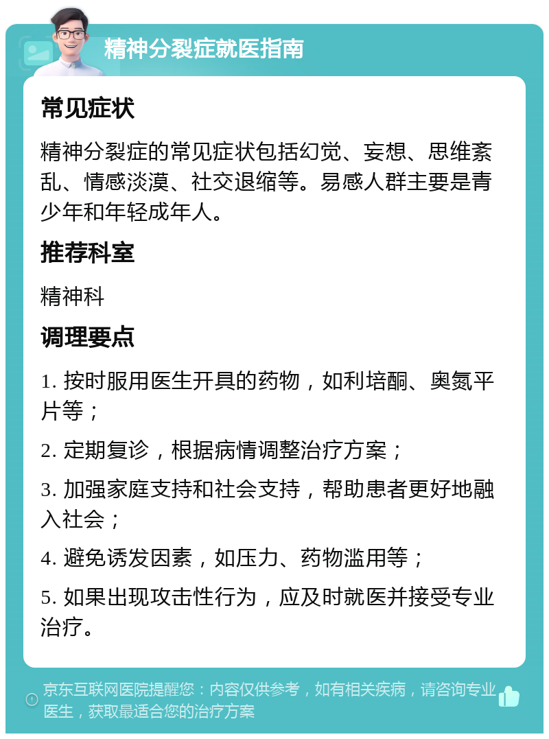 精神分裂症就医指南 常见症状 精神分裂症的常见症状包括幻觉、妄想、思维紊乱、情感淡漠、社交退缩等。易感人群主要是青少年和年轻成年人。 推荐科室 精神科 调理要点 1. 按时服用医生开具的药物，如利培酮、奥氮平片等； 2. 定期复诊，根据病情调整治疗方案； 3. 加强家庭支持和社会支持，帮助患者更好地融入社会； 4. 避免诱发因素，如压力、药物滥用等； 5. 如果出现攻击性行为，应及时就医并接受专业治疗。