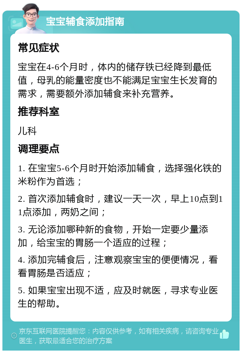 宝宝辅食添加指南 常见症状 宝宝在4-6个月时，体内的储存铁已经降到最低值，母乳的能量密度也不能满足宝宝生长发育的需求，需要额外添加辅食来补充营养。 推荐科室 儿科 调理要点 1. 在宝宝5-6个月时开始添加辅食，选择强化铁的米粉作为首选； 2. 首次添加辅食时，建议一天一次，早上10点到11点添加，两奶之间； 3. 无论添加哪种新的食物，开始一定要少量添加，给宝宝的胃肠一个适应的过程； 4. 添加完辅食后，注意观察宝宝的便便情况，看看胃肠是否适应； 5. 如果宝宝出现不适，应及时就医，寻求专业医生的帮助。