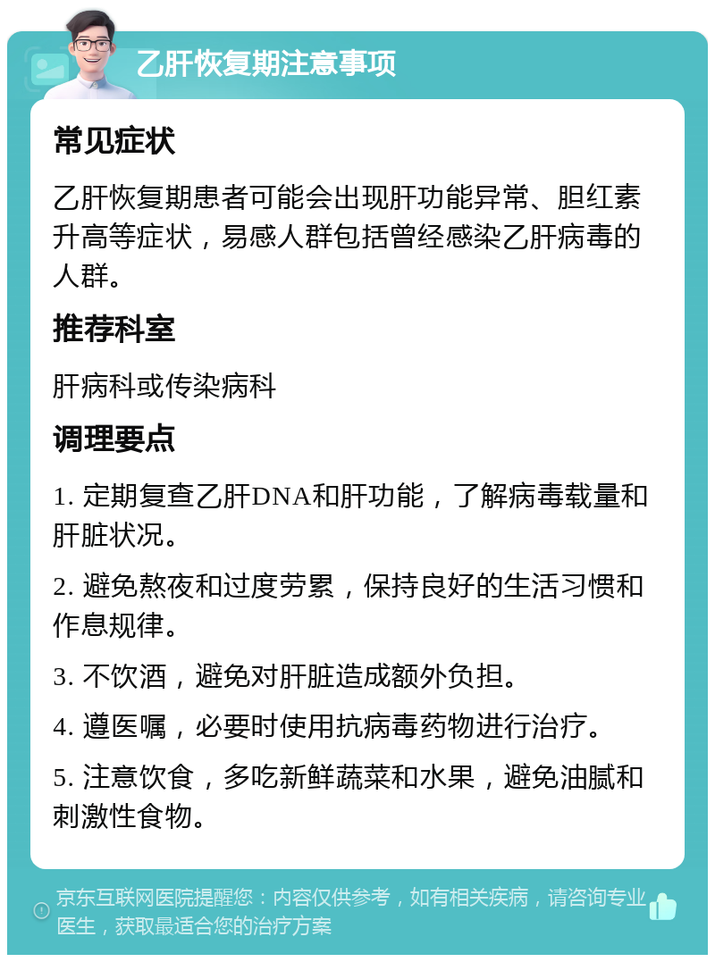 乙肝恢复期注意事项 常见症状 乙肝恢复期患者可能会出现肝功能异常、胆红素升高等症状，易感人群包括曾经感染乙肝病毒的人群。 推荐科室 肝病科或传染病科 调理要点 1. 定期复查乙肝DNA和肝功能，了解病毒载量和肝脏状况。 2. 避免熬夜和过度劳累，保持良好的生活习惯和作息规律。 3. 不饮酒，避免对肝脏造成额外负担。 4. 遵医嘱，必要时使用抗病毒药物进行治疗。 5. 注意饮食，多吃新鲜蔬菜和水果，避免油腻和刺激性食物。