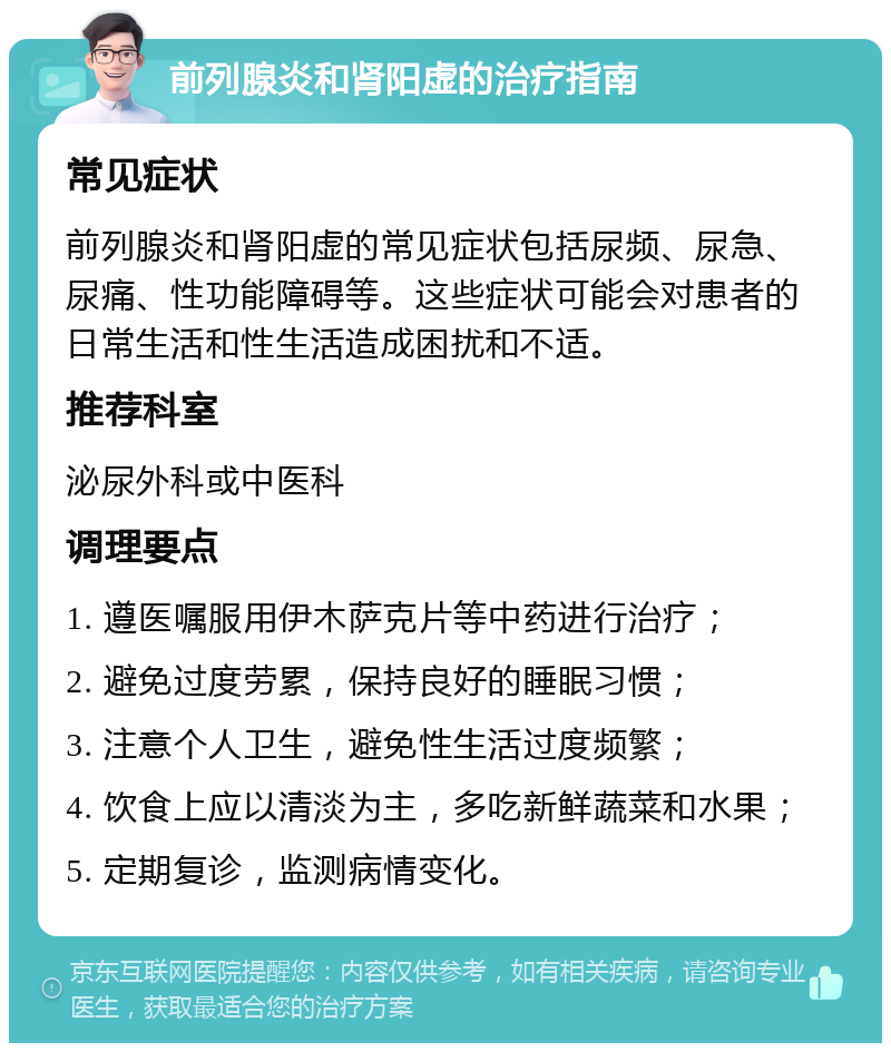 前列腺炎和肾阳虚的治疗指南 常见症状 前列腺炎和肾阳虚的常见症状包括尿频、尿急、尿痛、性功能障碍等。这些症状可能会对患者的日常生活和性生活造成困扰和不适。 推荐科室 泌尿外科或中医科 调理要点 1. 遵医嘱服用伊木萨克片等中药进行治疗； 2. 避免过度劳累，保持良好的睡眠习惯； 3. 注意个人卫生，避免性生活过度频繁； 4. 饮食上应以清淡为主，多吃新鲜蔬菜和水果； 5. 定期复诊，监测病情变化。