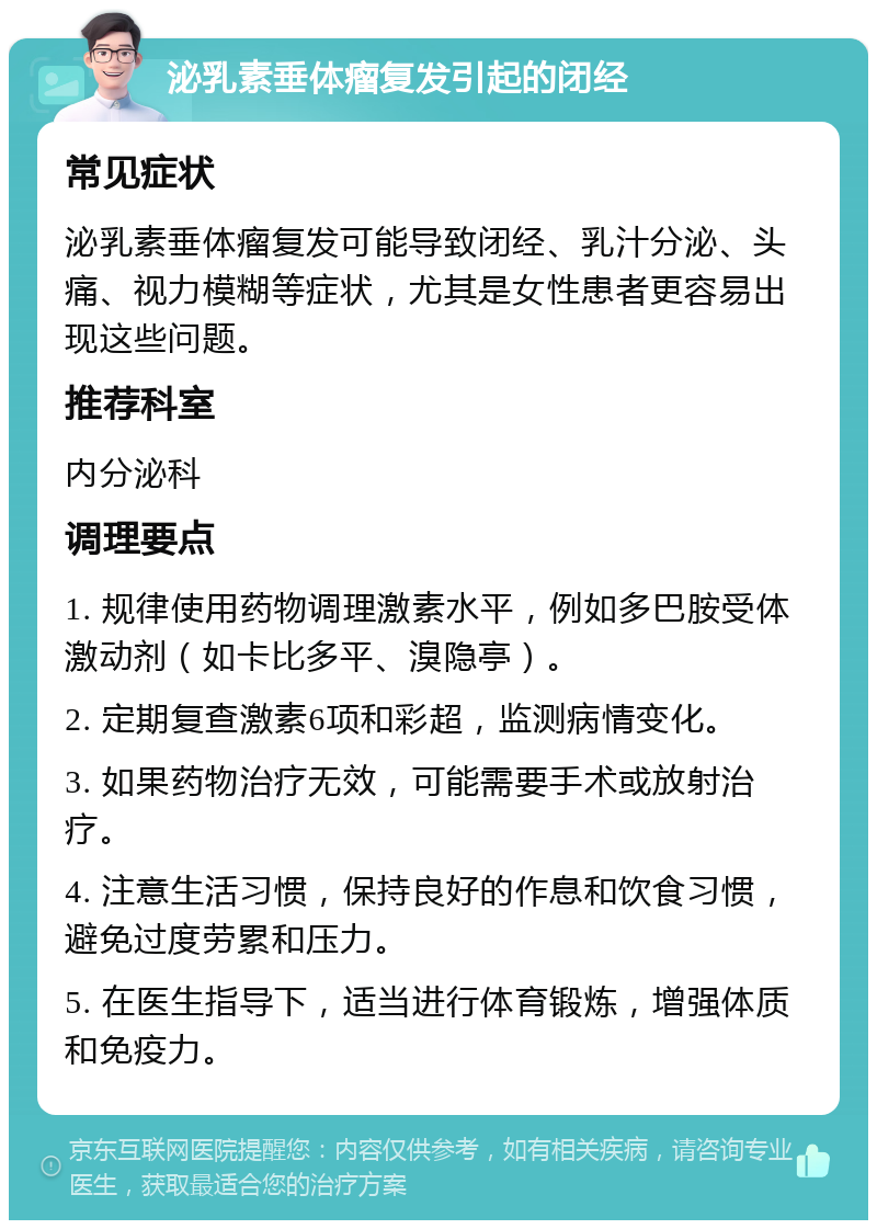 泌乳素垂体瘤复发引起的闭经 常见症状 泌乳素垂体瘤复发可能导致闭经、乳汁分泌、头痛、视力模糊等症状，尤其是女性患者更容易出现这些问题。 推荐科室 内分泌科 调理要点 1. 规律使用药物调理激素水平，例如多巴胺受体激动剂（如卡比多平、溴隐亭）。 2. 定期复查激素6项和彩超，监测病情变化。 3. 如果药物治疗无效，可能需要手术或放射治疗。 4. 注意生活习惯，保持良好的作息和饮食习惯，避免过度劳累和压力。 5. 在医生指导下，适当进行体育锻炼，增强体质和免疫力。