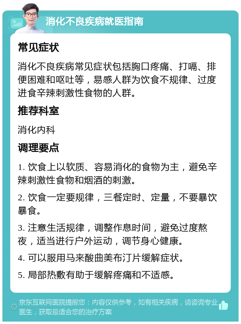 消化不良疾病就医指南 常见症状 消化不良疾病常见症状包括胸口疼痛、打嗝、排便困难和呕吐等，易感人群为饮食不规律、过度进食辛辣刺激性食物的人群。 推荐科室 消化内科 调理要点 1. 饮食上以软质、容易消化的食物为主，避免辛辣刺激性食物和烟酒的刺激。 2. 饮食一定要规律，三餐定时、定量，不要暴饮暴食。 3. 注意生活规律，调整作息时间，避免过度熬夜，适当进行户外运动，调节身心健康。 4. 可以服用马来酸曲美布汀片缓解症状。 5. 局部热敷有助于缓解疼痛和不适感。