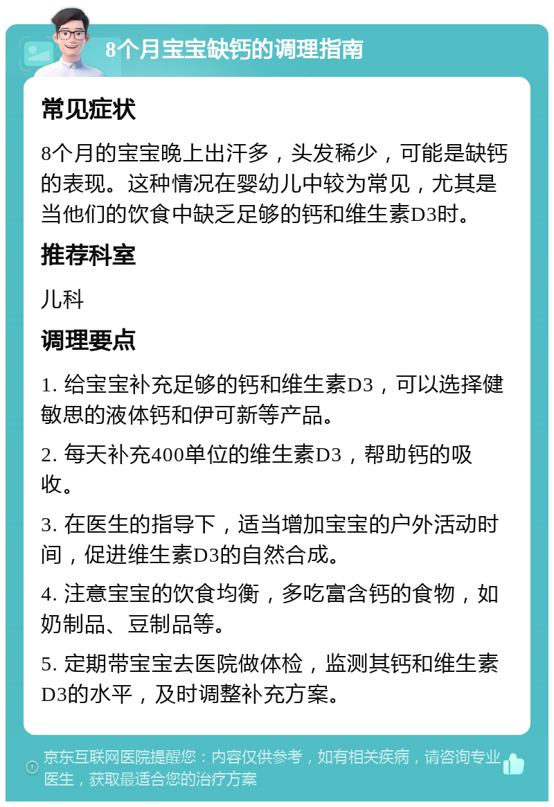 8个月宝宝缺钙的调理指南 常见症状 8个月的宝宝晚上出汗多，头发稀少，可能是缺钙的表现。这种情况在婴幼儿中较为常见，尤其是当他们的饮食中缺乏足够的钙和维生素D3时。 推荐科室 儿科 调理要点 1. 给宝宝补充足够的钙和维生素D3，可以选择健敏思的液体钙和伊可新等产品。 2. 每天补充400单位的维生素D3，帮助钙的吸收。 3. 在医生的指导下，适当增加宝宝的户外活动时间，促进维生素D3的自然合成。 4. 注意宝宝的饮食均衡，多吃富含钙的食物，如奶制品、豆制品等。 5. 定期带宝宝去医院做体检，监测其钙和维生素D3的水平，及时调整补充方案。