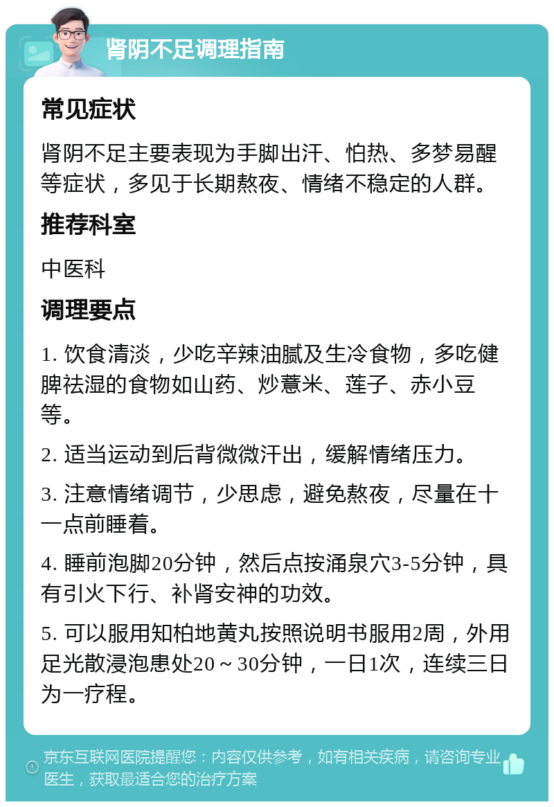 肾阴不足调理指南 常见症状 肾阴不足主要表现为手脚出汗、怕热、多梦易醒等症状，多见于长期熬夜、情绪不稳定的人群。 推荐科室 中医科 调理要点 1. 饮食清淡，少吃辛辣油腻及生冷食物，多吃健脾祛湿的食物如山药、炒薏米、莲子、赤小豆等。 2. 适当运动到后背微微汗出，缓解情绪压力。 3. 注意情绪调节，少思虑，避免熬夜，尽量在十一点前睡着。 4. 睡前泡脚20分钟，然后点按涌泉穴3-5分钟，具有引火下行、补肾安神的功效。 5. 可以服用知柏地黄丸按照说明书服用2周，外用足光散浸泡患处20～30分钟，一日1次，连续三日为一疗程。