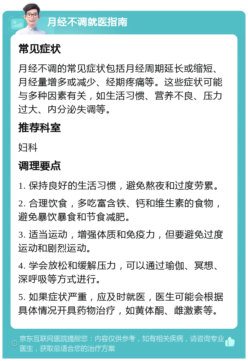 月经不调就医指南 常见症状 月经不调的常见症状包括月经周期延长或缩短、月经量增多或减少、经期疼痛等。这些症状可能与多种因素有关，如生活习惯、营养不良、压力过大、内分泌失调等。 推荐科室 妇科 调理要点 1. 保持良好的生活习惯，避免熬夜和过度劳累。 2. 合理饮食，多吃富含铁、钙和维生素的食物，避免暴饮暴食和节食减肥。 3. 适当运动，增强体质和免疫力，但要避免过度运动和剧烈运动。 4. 学会放松和缓解压力，可以通过瑜伽、冥想、深呼吸等方式进行。 5. 如果症状严重，应及时就医，医生可能会根据具体情况开具药物治疗，如黄体酮、雌激素等。