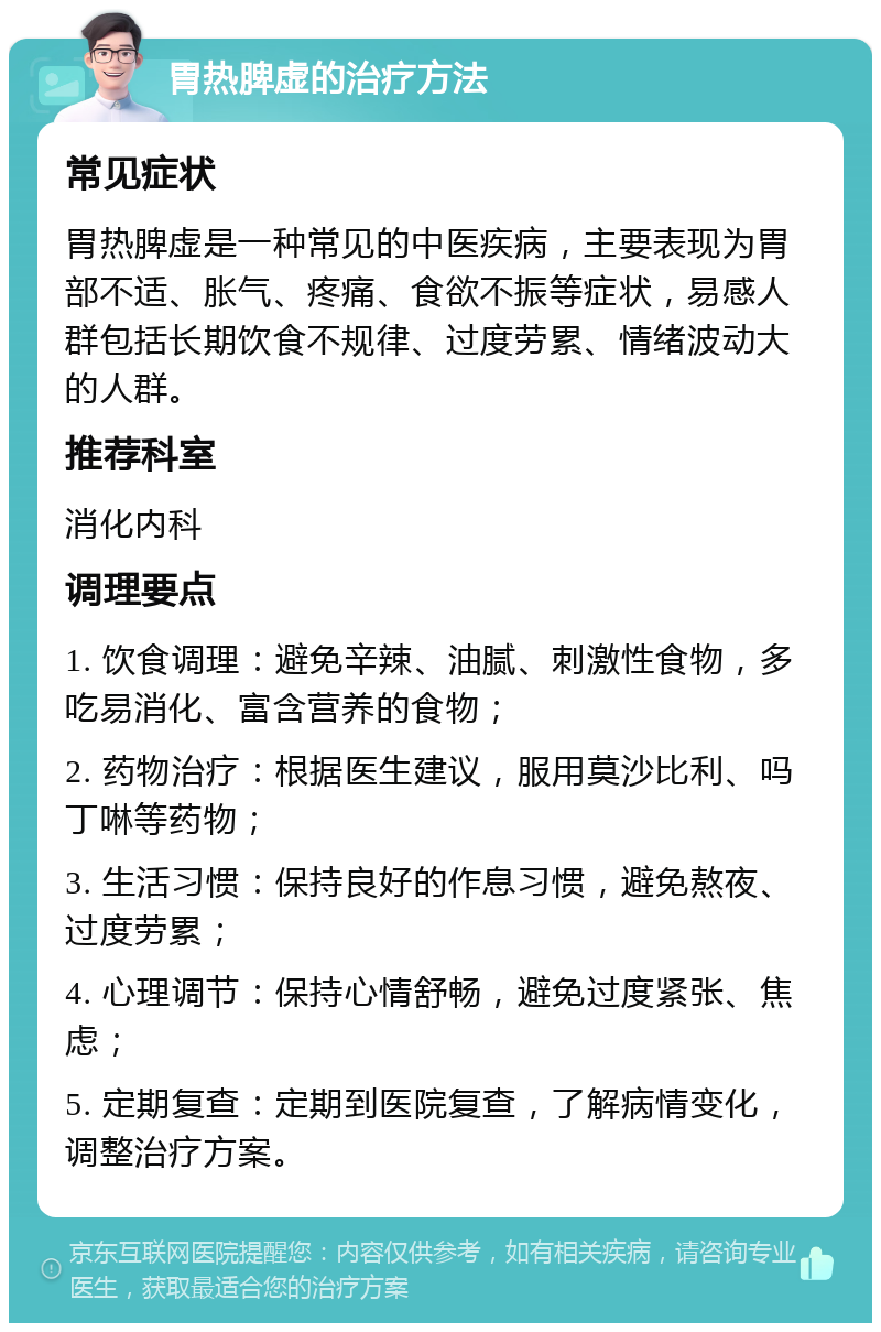 胃热脾虚的治疗方法 常见症状 胃热脾虚是一种常见的中医疾病，主要表现为胃部不适、胀气、疼痛、食欲不振等症状，易感人群包括长期饮食不规律、过度劳累、情绪波动大的人群。 推荐科室 消化内科 调理要点 1. 饮食调理：避免辛辣、油腻、刺激性食物，多吃易消化、富含营养的食物； 2. 药物治疗：根据医生建议，服用莫沙比利、吗丁啉等药物； 3. 生活习惯：保持良好的作息习惯，避免熬夜、过度劳累； 4. 心理调节：保持心情舒畅，避免过度紧张、焦虑； 5. 定期复查：定期到医院复查，了解病情变化，调整治疗方案。