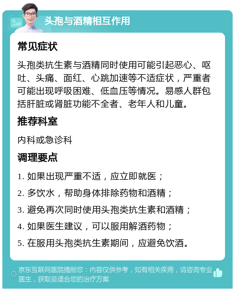 头孢与酒精相互作用 常见症状 头孢类抗生素与酒精同时使用可能引起恶心、呕吐、头痛、面红、心跳加速等不适症状，严重者可能出现呼吸困难、低血压等情况。易感人群包括肝脏或肾脏功能不全者、老年人和儿童。 推荐科室 内科或急诊科 调理要点 1. 如果出现严重不适，应立即就医； 2. 多饮水，帮助身体排除药物和酒精； 3. 避免再次同时使用头孢类抗生素和酒精； 4. 如果医生建议，可以服用解酒药物； 5. 在服用头孢类抗生素期间，应避免饮酒。