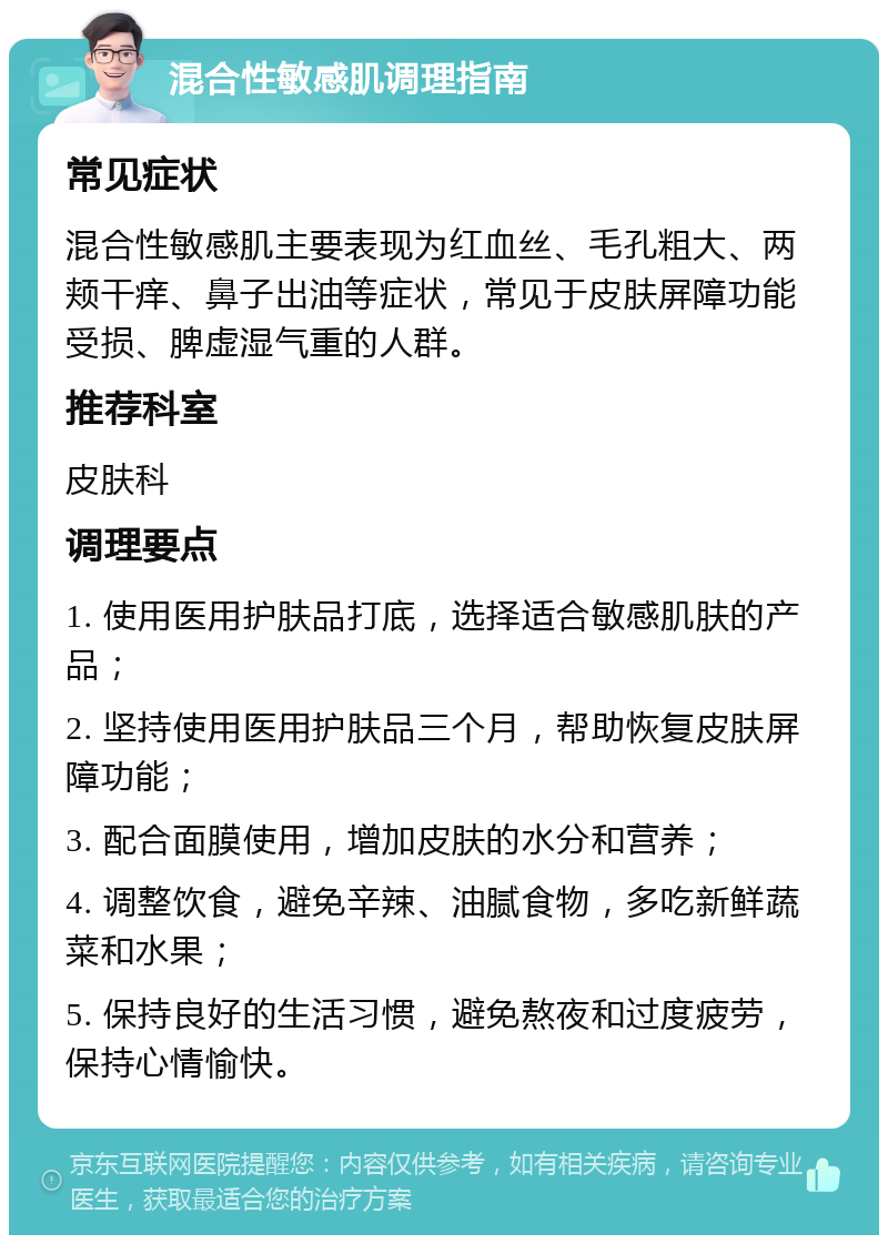 混合性敏感肌调理指南 常见症状 混合性敏感肌主要表现为红血丝、毛孔粗大、两颊干痒、鼻子出油等症状，常见于皮肤屏障功能受损、脾虚湿气重的人群。 推荐科室 皮肤科 调理要点 1. 使用医用护肤品打底，选择适合敏感肌肤的产品； 2. 坚持使用医用护肤品三个月，帮助恢复皮肤屏障功能； 3. 配合面膜使用，增加皮肤的水分和营养； 4. 调整饮食，避免辛辣、油腻食物，多吃新鲜蔬菜和水果； 5. 保持良好的生活习惯，避免熬夜和过度疲劳，保持心情愉快。