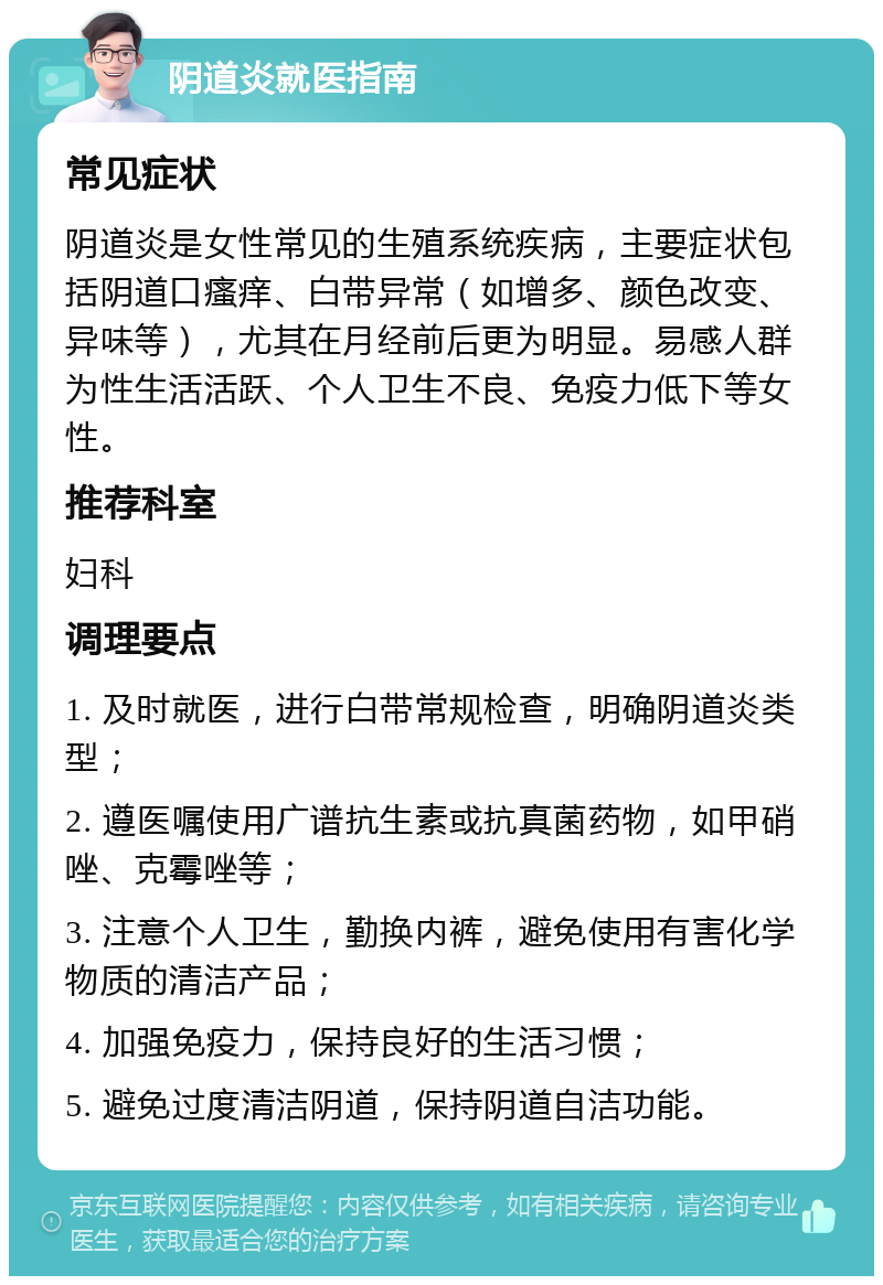 阴道炎就医指南 常见症状 阴道炎是女性常见的生殖系统疾病，主要症状包括阴道口瘙痒、白带异常（如增多、颜色改变、异味等），尤其在月经前后更为明显。易感人群为性生活活跃、个人卫生不良、免疫力低下等女性。 推荐科室 妇科 调理要点 1. 及时就医，进行白带常规检查，明确阴道炎类型； 2. 遵医嘱使用广谱抗生素或抗真菌药物，如甲硝唑、克霉唑等； 3. 注意个人卫生，勤换内裤，避免使用有害化学物质的清洁产品； 4. 加强免疫力，保持良好的生活习惯； 5. 避免过度清洁阴道，保持阴道自洁功能。