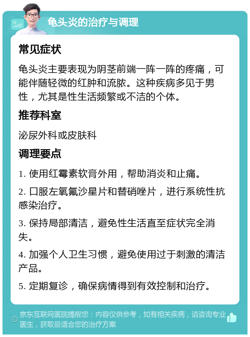 龟头炎的治疗与调理 常见症状 龟头炎主要表现为阴茎前端一阵一阵的疼痛，可能伴随轻微的红肿和流脓。这种疾病多见于男性，尤其是性生活频繁或不洁的个体。 推荐科室 泌尿外科或皮肤科 调理要点 1. 使用红霉素软膏外用，帮助消炎和止痛。 2. 口服左氧氟沙星片和替硝唑片，进行系统性抗感染治疗。 3. 保持局部清洁，避免性生活直至症状完全消失。 4. 加强个人卫生习惯，避免使用过于刺激的清洁产品。 5. 定期复诊，确保病情得到有效控制和治疗。