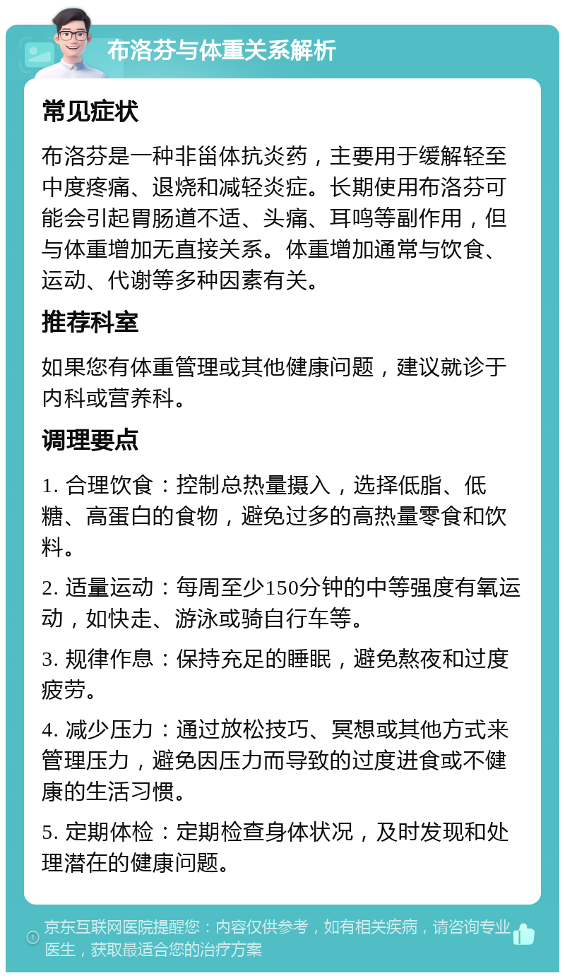 布洛芬与体重关系解析 常见症状 布洛芬是一种非甾体抗炎药，主要用于缓解轻至中度疼痛、退烧和减轻炎症。长期使用布洛芬可能会引起胃肠道不适、头痛、耳鸣等副作用，但与体重增加无直接关系。体重增加通常与饮食、运动、代谢等多种因素有关。 推荐科室 如果您有体重管理或其他健康问题，建议就诊于内科或营养科。 调理要点 1. 合理饮食：控制总热量摄入，选择低脂、低糖、高蛋白的食物，避免过多的高热量零食和饮料。 2. 适量运动：每周至少150分钟的中等强度有氧运动，如快走、游泳或骑自行车等。 3. 规律作息：保持充足的睡眠，避免熬夜和过度疲劳。 4. 减少压力：通过放松技巧、冥想或其他方式来管理压力，避免因压力而导致的过度进食或不健康的生活习惯。 5. 定期体检：定期检查身体状况，及时发现和处理潜在的健康问题。