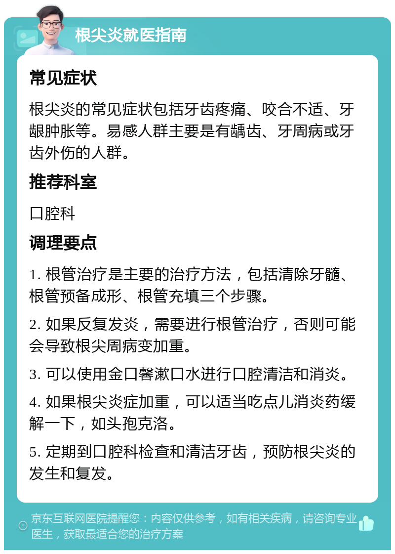 根尖炎就医指南 常见症状 根尖炎的常见症状包括牙齿疼痛、咬合不适、牙龈肿胀等。易感人群主要是有龋齿、牙周病或牙齿外伤的人群。 推荐科室 口腔科 调理要点 1. 根管治疗是主要的治疗方法，包括清除牙髓、根管预备成形、根管充填三个步骤。 2. 如果反复发炎，需要进行根管治疗，否则可能会导致根尖周病变加重。 3. 可以使用金口馨漱口水进行口腔清洁和消炎。 4. 如果根尖炎症加重，可以适当吃点儿消炎药缓解一下，如头孢克洛。 5. 定期到口腔科检查和清洁牙齿，预防根尖炎的发生和复发。