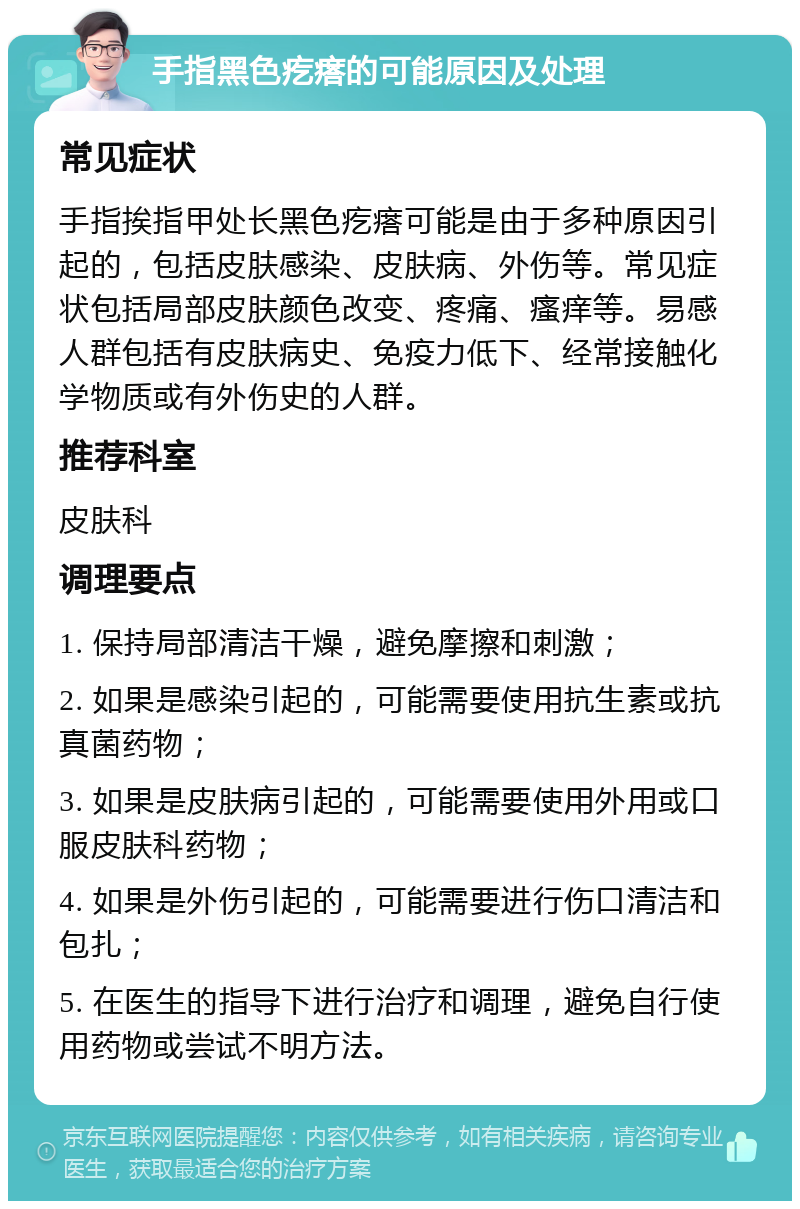 手指黑色疙瘩的可能原因及处理 常见症状 手指挨指甲处长黑色疙瘩可能是由于多种原因引起的，包括皮肤感染、皮肤病、外伤等。常见症状包括局部皮肤颜色改变、疼痛、瘙痒等。易感人群包括有皮肤病史、免疫力低下、经常接触化学物质或有外伤史的人群。 推荐科室 皮肤科 调理要点 1. 保持局部清洁干燥，避免摩擦和刺激； 2. 如果是感染引起的，可能需要使用抗生素或抗真菌药物； 3. 如果是皮肤病引起的，可能需要使用外用或口服皮肤科药物； 4. 如果是外伤引起的，可能需要进行伤口清洁和包扎； 5. 在医生的指导下进行治疗和调理，避免自行使用药物或尝试不明方法。