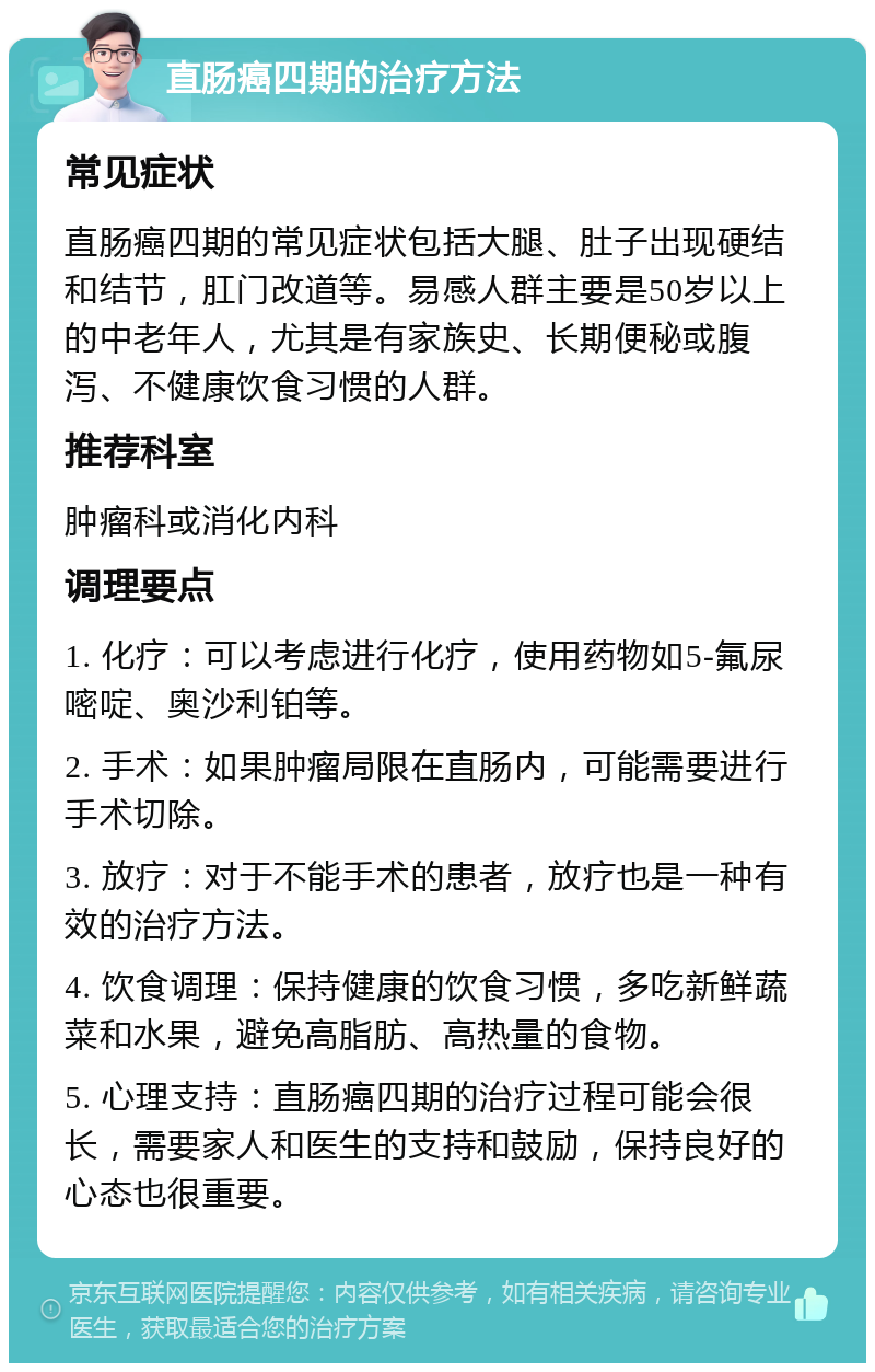 直肠癌四期的治疗方法 常见症状 直肠癌四期的常见症状包括大腿、肚子出现硬结和结节，肛门改道等。易感人群主要是50岁以上的中老年人，尤其是有家族史、长期便秘或腹泻、不健康饮食习惯的人群。 推荐科室 肿瘤科或消化内科 调理要点 1. 化疗：可以考虑进行化疗，使用药物如5-氟尿嘧啶、奥沙利铂等。 2. 手术：如果肿瘤局限在直肠内，可能需要进行手术切除。 3. 放疗：对于不能手术的患者，放疗也是一种有效的治疗方法。 4. 饮食调理：保持健康的饮食习惯，多吃新鲜蔬菜和水果，避免高脂肪、高热量的食物。 5. 心理支持：直肠癌四期的治疗过程可能会很长，需要家人和医生的支持和鼓励，保持良好的心态也很重要。