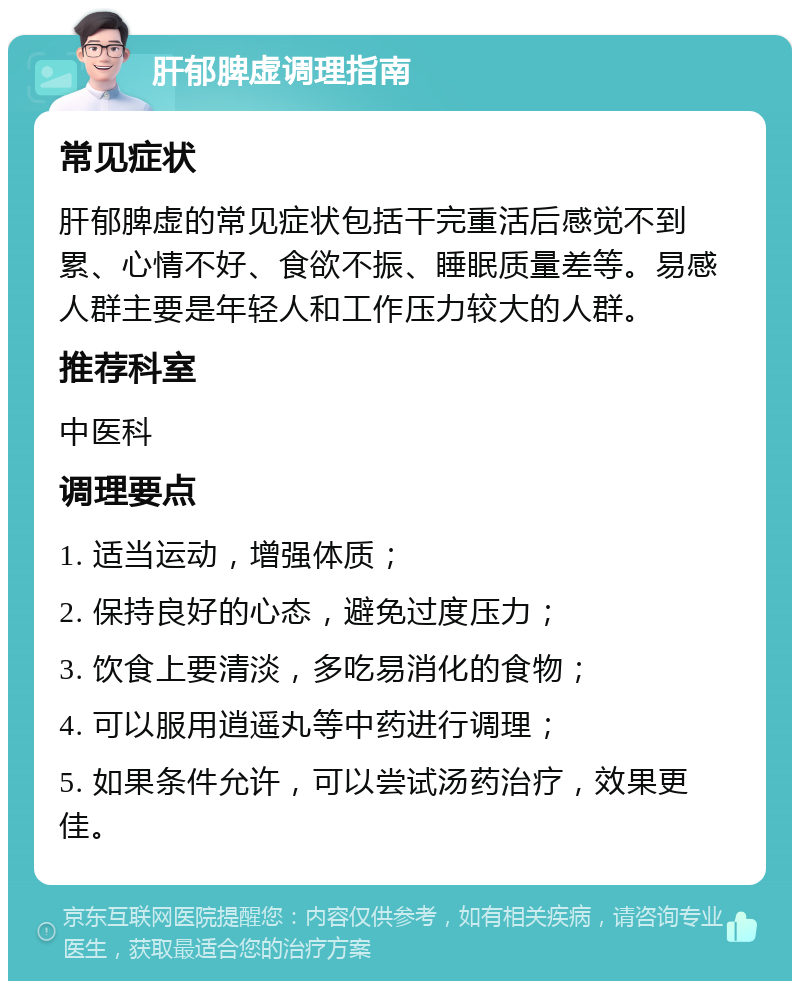 肝郁脾虚调理指南 常见症状 肝郁脾虚的常见症状包括干完重活后感觉不到累、心情不好、食欲不振、睡眠质量差等。易感人群主要是年轻人和工作压力较大的人群。 推荐科室 中医科 调理要点 1. 适当运动，增强体质； 2. 保持良好的心态，避免过度压力； 3. 饮食上要清淡，多吃易消化的食物； 4. 可以服用逍遥丸等中药进行调理； 5. 如果条件允许，可以尝试汤药治疗，效果更佳。