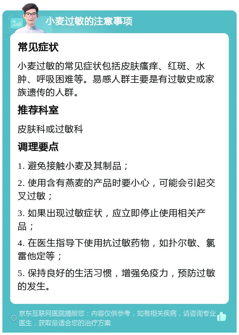 小麦过敏的注意事项 常见症状 小麦过敏的常见症状包括皮肤瘙痒、红斑、水肿、呼吸困难等。易感人群主要是有过敏史或家族遗传的人群。 推荐科室 皮肤科或过敏科 调理要点 1. 避免接触小麦及其制品； 2. 使用含有燕麦的产品时要小心，可能会引起交叉过敏； 3. 如果出现过敏症状，应立即停止使用相关产品； 4. 在医生指导下使用抗过敏药物，如扑尔敏、氯雷他定等； 5. 保持良好的生活习惯，增强免疫力，预防过敏的发生。