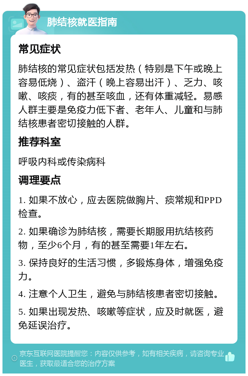 肺结核就医指南 常见症状 肺结核的常见症状包括发热（特别是下午或晚上容易低烧）、盗汗（晚上容易出汗）、乏力、咳嗽、咳痰，有的甚至咳血，还有体重减轻。易感人群主要是免疫力低下者、老年人、儿童和与肺结核患者密切接触的人群。 推荐科室 呼吸内科或传染病科 调理要点 1. 如果不放心，应去医院做胸片、痰常规和PPD检查。 2. 如果确诊为肺结核，需要长期服用抗结核药物，至少6个月，有的甚至需要1年左右。 3. 保持良好的生活习惯，多锻炼身体，增强免疫力。 4. 注意个人卫生，避免与肺结核患者密切接触。 5. 如果出现发热、咳嗽等症状，应及时就医，避免延误治疗。