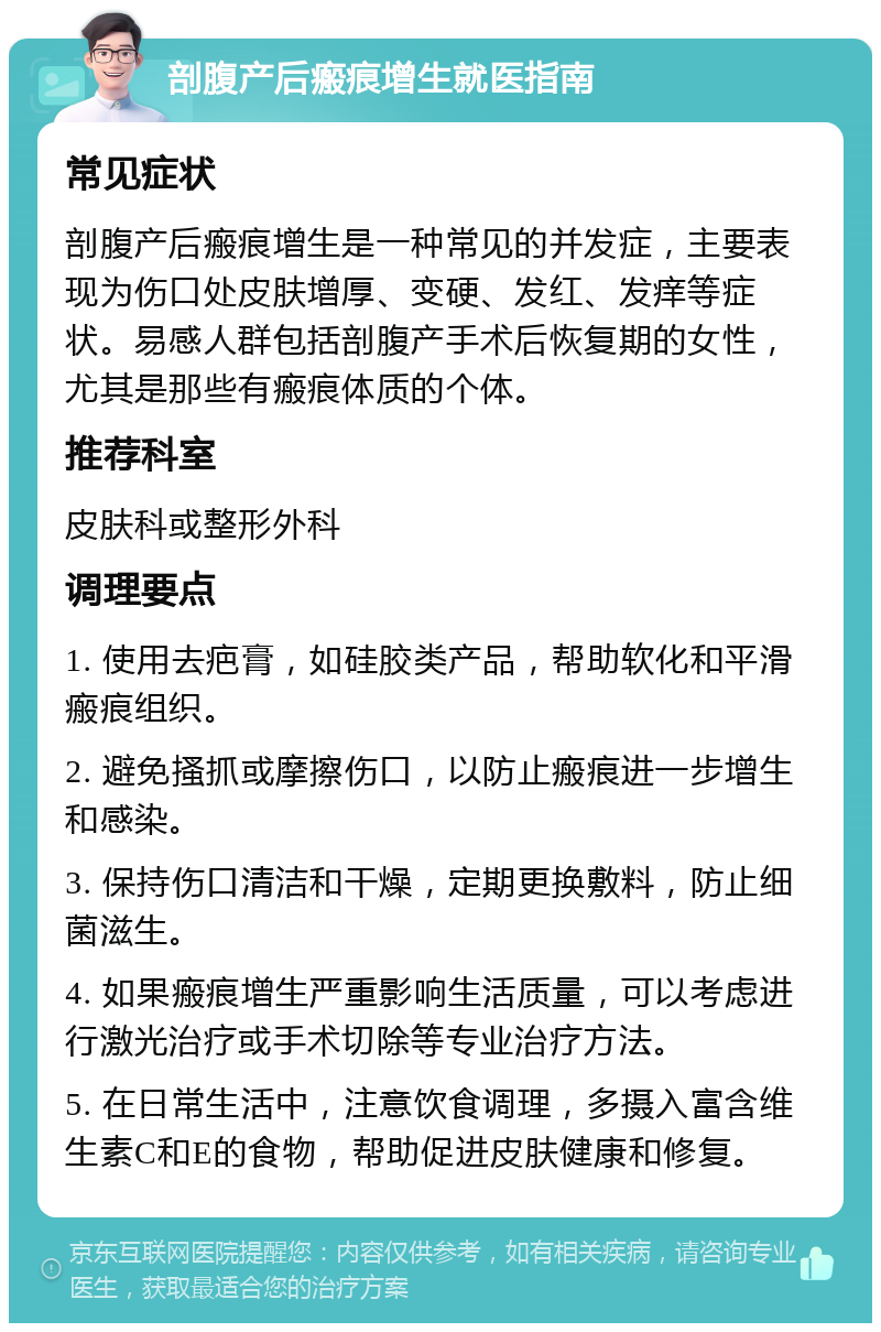 剖腹产后瘢痕增生就医指南 常见症状 剖腹产后瘢痕增生是一种常见的并发症，主要表现为伤口处皮肤增厚、变硬、发红、发痒等症状。易感人群包括剖腹产手术后恢复期的女性，尤其是那些有瘢痕体质的个体。 推荐科室 皮肤科或整形外科 调理要点 1. 使用去疤膏，如硅胶类产品，帮助软化和平滑瘢痕组织。 2. 避免搔抓或摩擦伤口，以防止瘢痕进一步增生和感染。 3. 保持伤口清洁和干燥，定期更换敷料，防止细菌滋生。 4. 如果瘢痕增生严重影响生活质量，可以考虑进行激光治疗或手术切除等专业治疗方法。 5. 在日常生活中，注意饮食调理，多摄入富含维生素C和E的食物，帮助促进皮肤健康和修复。