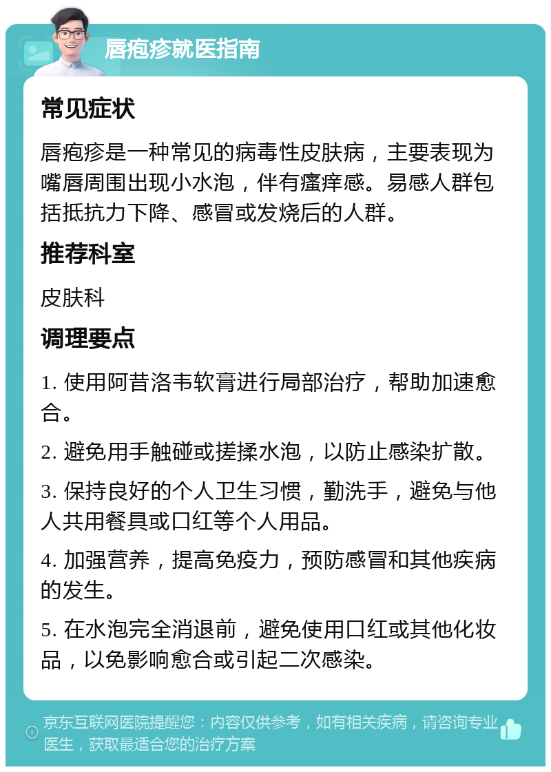 唇疱疹就医指南 常见症状 唇疱疹是一种常见的病毒性皮肤病，主要表现为嘴唇周围出现小水泡，伴有瘙痒感。易感人群包括抵抗力下降、感冒或发烧后的人群。 推荐科室 皮肤科 调理要点 1. 使用阿昔洛韦软膏进行局部治疗，帮助加速愈合。 2. 避免用手触碰或搓揉水泡，以防止感染扩散。 3. 保持良好的个人卫生习惯，勤洗手，避免与他人共用餐具或口红等个人用品。 4. 加强营养，提高免疫力，预防感冒和其他疾病的发生。 5. 在水泡完全消退前，避免使用口红或其他化妆品，以免影响愈合或引起二次感染。