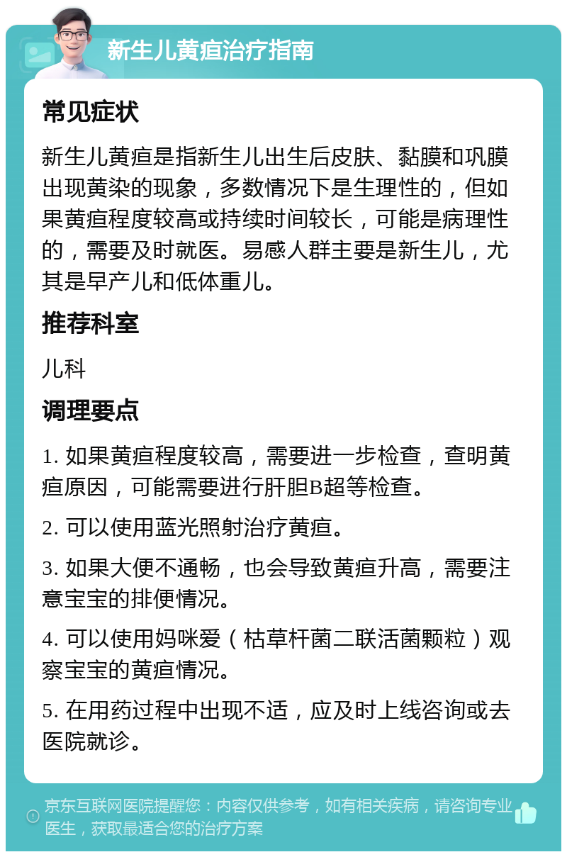 新生儿黄疸治疗指南 常见症状 新生儿黄疸是指新生儿出生后皮肤、黏膜和巩膜出现黄染的现象，多数情况下是生理性的，但如果黄疸程度较高或持续时间较长，可能是病理性的，需要及时就医。易感人群主要是新生儿，尤其是早产儿和低体重儿。 推荐科室 儿科 调理要点 1. 如果黄疸程度较高，需要进一步检查，查明黄疸原因，可能需要进行肝胆B超等检查。 2. 可以使用蓝光照射治疗黄疸。 3. 如果大便不通畅，也会导致黄疸升高，需要注意宝宝的排便情况。 4. 可以使用妈咪爱（枯草杆菌二联活菌颗粒）观察宝宝的黄疸情况。 5. 在用药过程中出现不适，应及时上线咨询或去医院就诊。