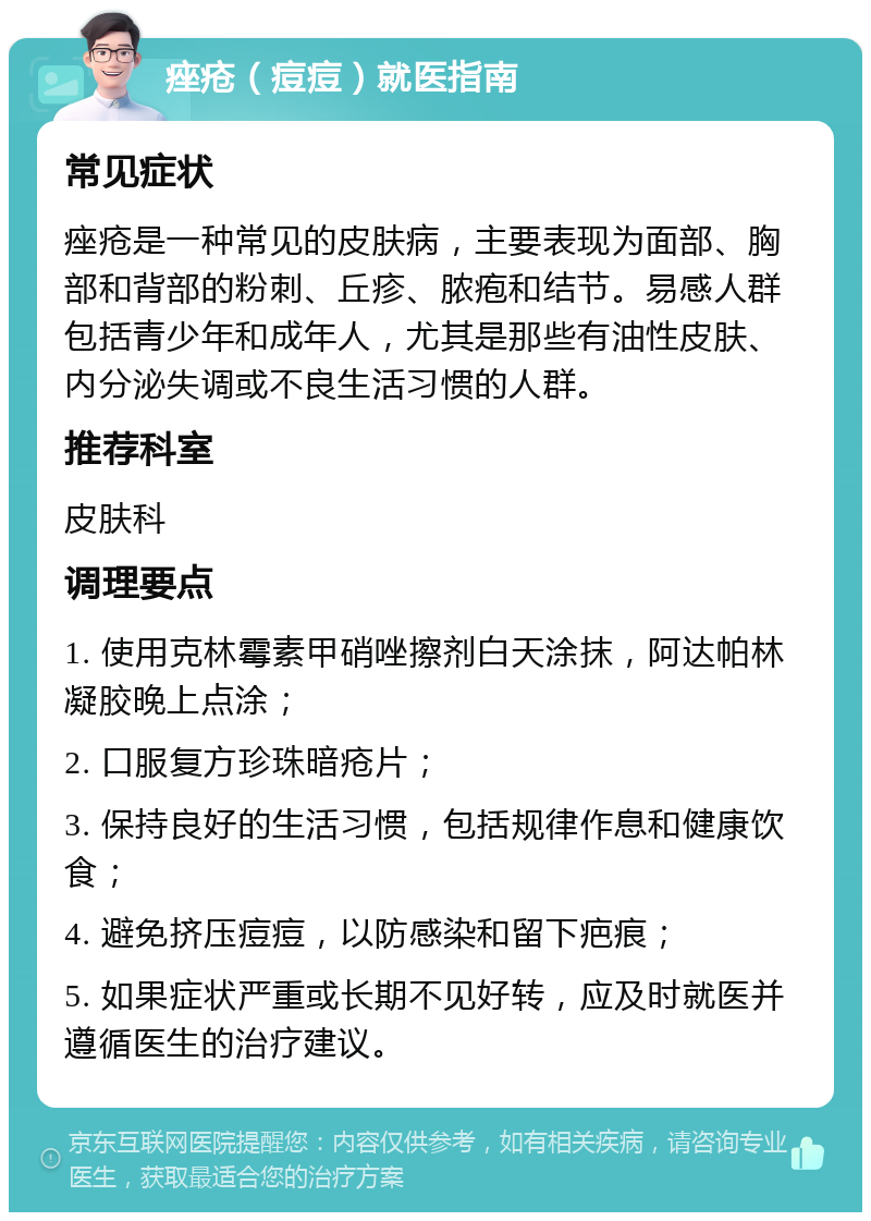 痤疮（痘痘）就医指南 常见症状 痤疮是一种常见的皮肤病，主要表现为面部、胸部和背部的粉刺、丘疹、脓疱和结节。易感人群包括青少年和成年人，尤其是那些有油性皮肤、内分泌失调或不良生活习惯的人群。 推荐科室 皮肤科 调理要点 1. 使用克林霉素甲硝唑擦剂白天涂抹，阿达帕林凝胶晚上点涂； 2. 口服复方珍珠暗疮片； 3. 保持良好的生活习惯，包括规律作息和健康饮食； 4. 避免挤压痘痘，以防感染和留下疤痕； 5. 如果症状严重或长期不见好转，应及时就医并遵循医生的治疗建议。