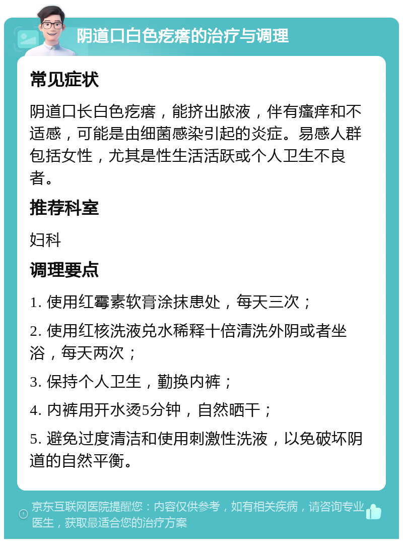 阴道口白色疙瘩的治疗与调理 常见症状 阴道口长白色疙瘩，能挤出脓液，伴有瘙痒和不适感，可能是由细菌感染引起的炎症。易感人群包括女性，尤其是性生活活跃或个人卫生不良者。 推荐科室 妇科 调理要点 1. 使用红霉素软膏涂抹患处，每天三次； 2. 使用红核洗液兑水稀释十倍清洗外阴或者坐浴，每天两次； 3. 保持个人卫生，勤换内裤； 4. 内裤用开水烫5分钟，自然晒干； 5. 避免过度清洁和使用刺激性洗液，以免破坏阴道的自然平衡。