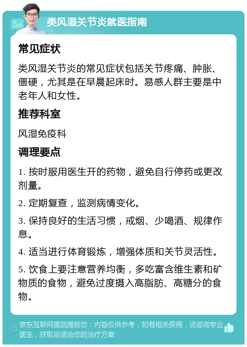 类风湿关节炎就医指南 常见症状 类风湿关节炎的常见症状包括关节疼痛、肿胀、僵硬，尤其是在早晨起床时。易感人群主要是中老年人和女性。 推荐科室 风湿免疫科 调理要点 1. 按时服用医生开的药物，避免自行停药或更改剂量。 2. 定期复查，监测病情变化。 3. 保持良好的生活习惯，戒烟、少喝酒、规律作息。 4. 适当进行体育锻炼，增强体质和关节灵活性。 5. 饮食上要注意营养均衡，多吃富含维生素和矿物质的食物，避免过度摄入高脂肪、高糖分的食物。