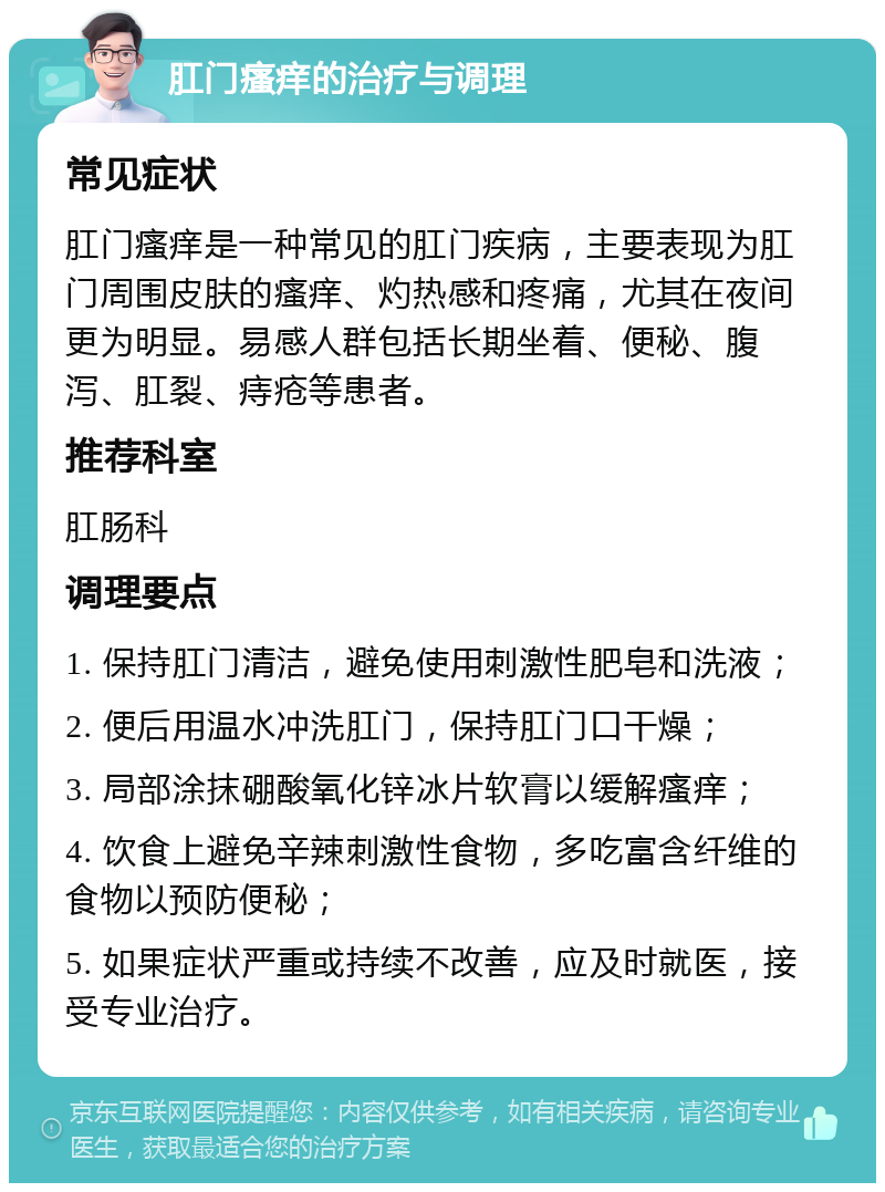 肛门瘙痒的治疗与调理 常见症状 肛门瘙痒是一种常见的肛门疾病，主要表现为肛门周围皮肤的瘙痒、灼热感和疼痛，尤其在夜间更为明显。易感人群包括长期坐着、便秘、腹泻、肛裂、痔疮等患者。 推荐科室 肛肠科 调理要点 1. 保持肛门清洁，避免使用刺激性肥皂和洗液； 2. 便后用温水冲洗肛门，保持肛门口干燥； 3. 局部涂抹硼酸氧化锌冰片软膏以缓解瘙痒； 4. 饮食上避免辛辣刺激性食物，多吃富含纤维的食物以预防便秘； 5. 如果症状严重或持续不改善，应及时就医，接受专业治疗。