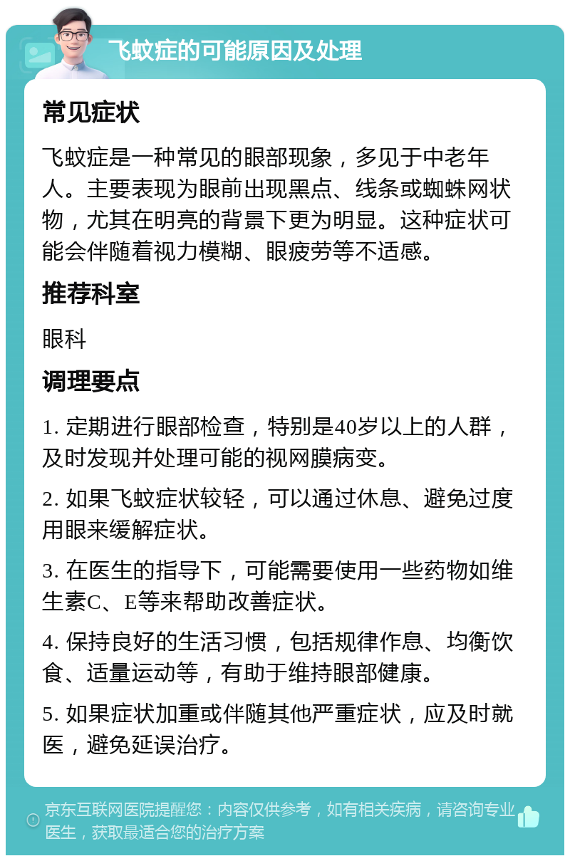 飞蚊症的可能原因及处理 常见症状 飞蚊症是一种常见的眼部现象，多见于中老年人。主要表现为眼前出现黑点、线条或蜘蛛网状物，尤其在明亮的背景下更为明显。这种症状可能会伴随着视力模糊、眼疲劳等不适感。 推荐科室 眼科 调理要点 1. 定期进行眼部检查，特别是40岁以上的人群，及时发现并处理可能的视网膜病变。 2. 如果飞蚊症状较轻，可以通过休息、避免过度用眼来缓解症状。 3. 在医生的指导下，可能需要使用一些药物如维生素C、E等来帮助改善症状。 4. 保持良好的生活习惯，包括规律作息、均衡饮食、适量运动等，有助于维持眼部健康。 5. 如果症状加重或伴随其他严重症状，应及时就医，避免延误治疗。