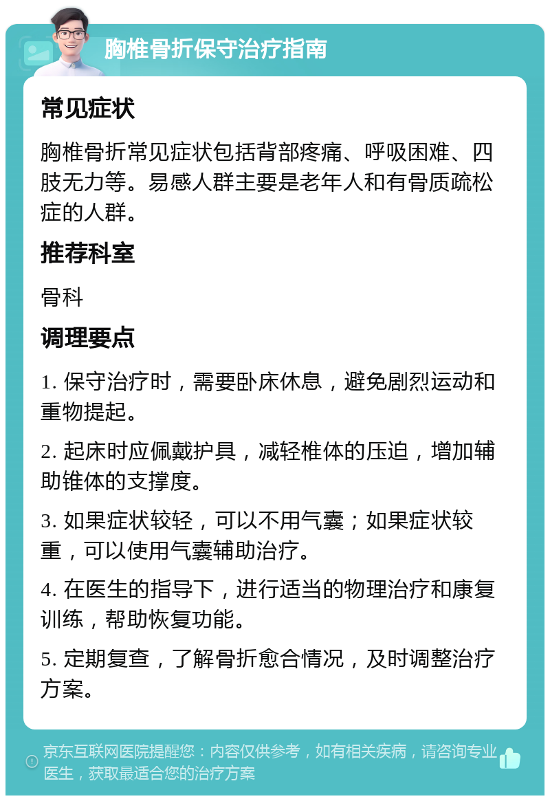 胸椎骨折保守治疗指南 常见症状 胸椎骨折常见症状包括背部疼痛、呼吸困难、四肢无力等。易感人群主要是老年人和有骨质疏松症的人群。 推荐科室 骨科 调理要点 1. 保守治疗时，需要卧床休息，避免剧烈运动和重物提起。 2. 起床时应佩戴护具，减轻椎体的压迫，增加辅助锥体的支撑度。 3. 如果症状较轻，可以不用气囊；如果症状较重，可以使用气囊辅助治疗。 4. 在医生的指导下，进行适当的物理治疗和康复训练，帮助恢复功能。 5. 定期复查，了解骨折愈合情况，及时调整治疗方案。