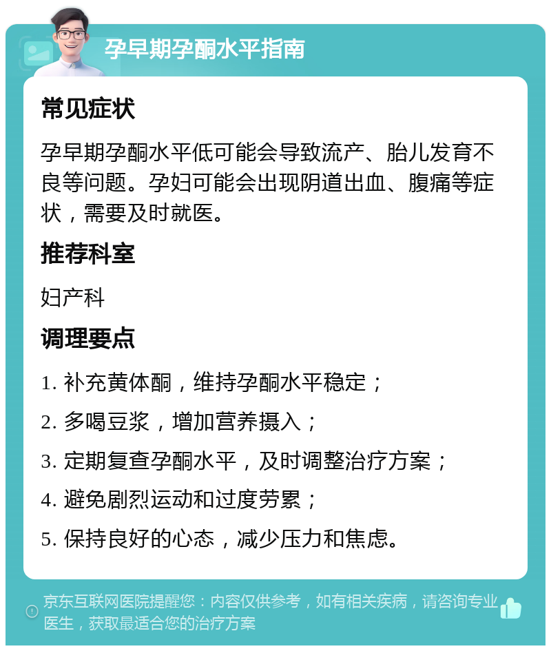 孕早期孕酮水平指南 常见症状 孕早期孕酮水平低可能会导致流产、胎儿发育不良等问题。孕妇可能会出现阴道出血、腹痛等症状，需要及时就医。 推荐科室 妇产科 调理要点 1. 补充黄体酮，维持孕酮水平稳定； 2. 多喝豆浆，增加营养摄入； 3. 定期复查孕酮水平，及时调整治疗方案； 4. 避免剧烈运动和过度劳累； 5. 保持良好的心态，减少压力和焦虑。