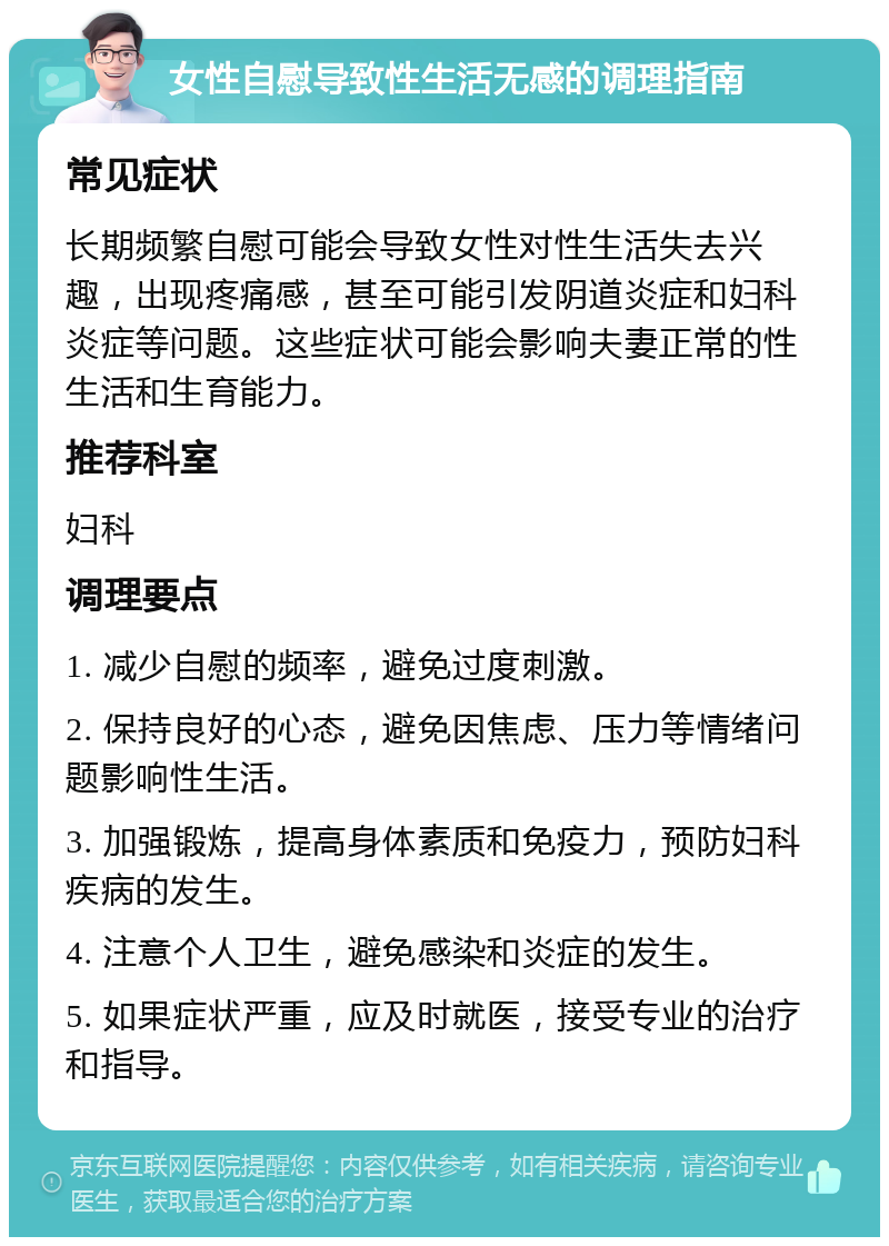 女性自慰导致性生活无感的调理指南 常见症状 长期频繁自慰可能会导致女性对性生活失去兴趣，出现疼痛感，甚至可能引发阴道炎症和妇科炎症等问题。这些症状可能会影响夫妻正常的性生活和生育能力。 推荐科室 妇科 调理要点 1. 减少自慰的频率，避免过度刺激。 2. 保持良好的心态，避免因焦虑、压力等情绪问题影响性生活。 3. 加强锻炼，提高身体素质和免疫力，预防妇科疾病的发生。 4. 注意个人卫生，避免感染和炎症的发生。 5. 如果症状严重，应及时就医，接受专业的治疗和指导。