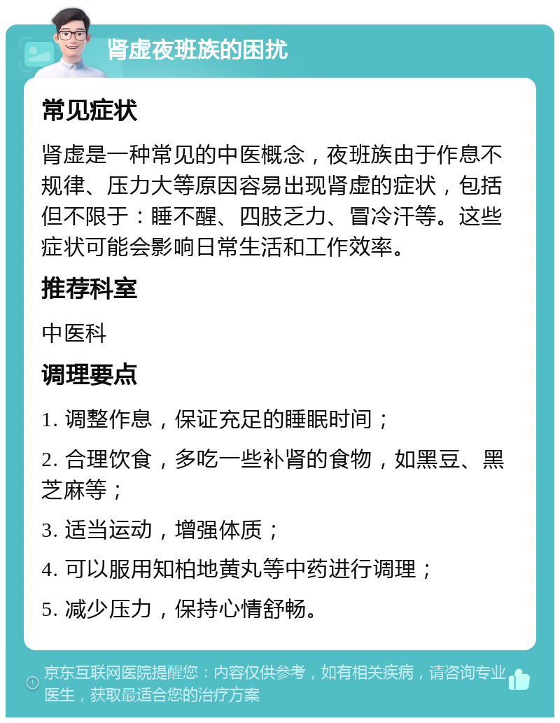 肾虚夜班族的困扰 常见症状 肾虚是一种常见的中医概念，夜班族由于作息不规律、压力大等原因容易出现肾虚的症状，包括但不限于：睡不醒、四肢乏力、冒冷汗等。这些症状可能会影响日常生活和工作效率。 推荐科室 中医科 调理要点 1. 调整作息，保证充足的睡眠时间； 2. 合理饮食，多吃一些补肾的食物，如黑豆、黑芝麻等； 3. 适当运动，增强体质； 4. 可以服用知柏地黄丸等中药进行调理； 5. 减少压力，保持心情舒畅。