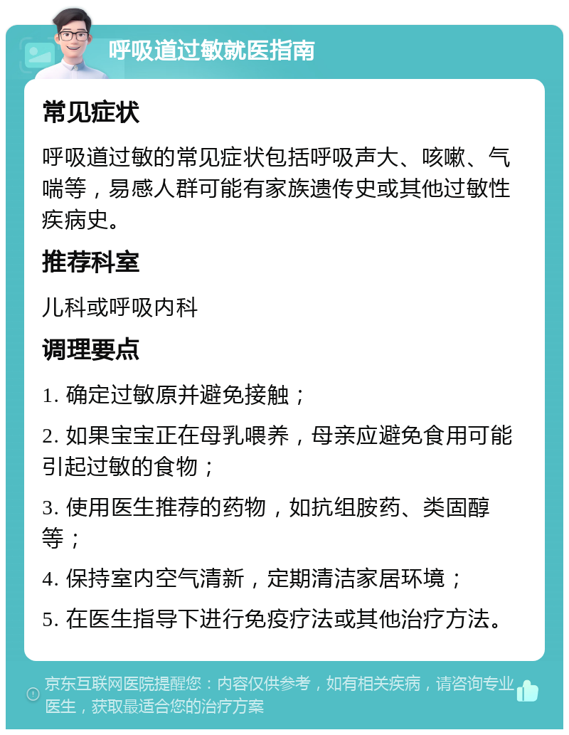 呼吸道过敏就医指南 常见症状 呼吸道过敏的常见症状包括呼吸声大、咳嗽、气喘等，易感人群可能有家族遗传史或其他过敏性疾病史。 推荐科室 儿科或呼吸内科 调理要点 1. 确定过敏原并避免接触； 2. 如果宝宝正在母乳喂养，母亲应避免食用可能引起过敏的食物； 3. 使用医生推荐的药物，如抗组胺药、类固醇等； 4. 保持室内空气清新，定期清洁家居环境； 5. 在医生指导下进行免疫疗法或其他治疗方法。